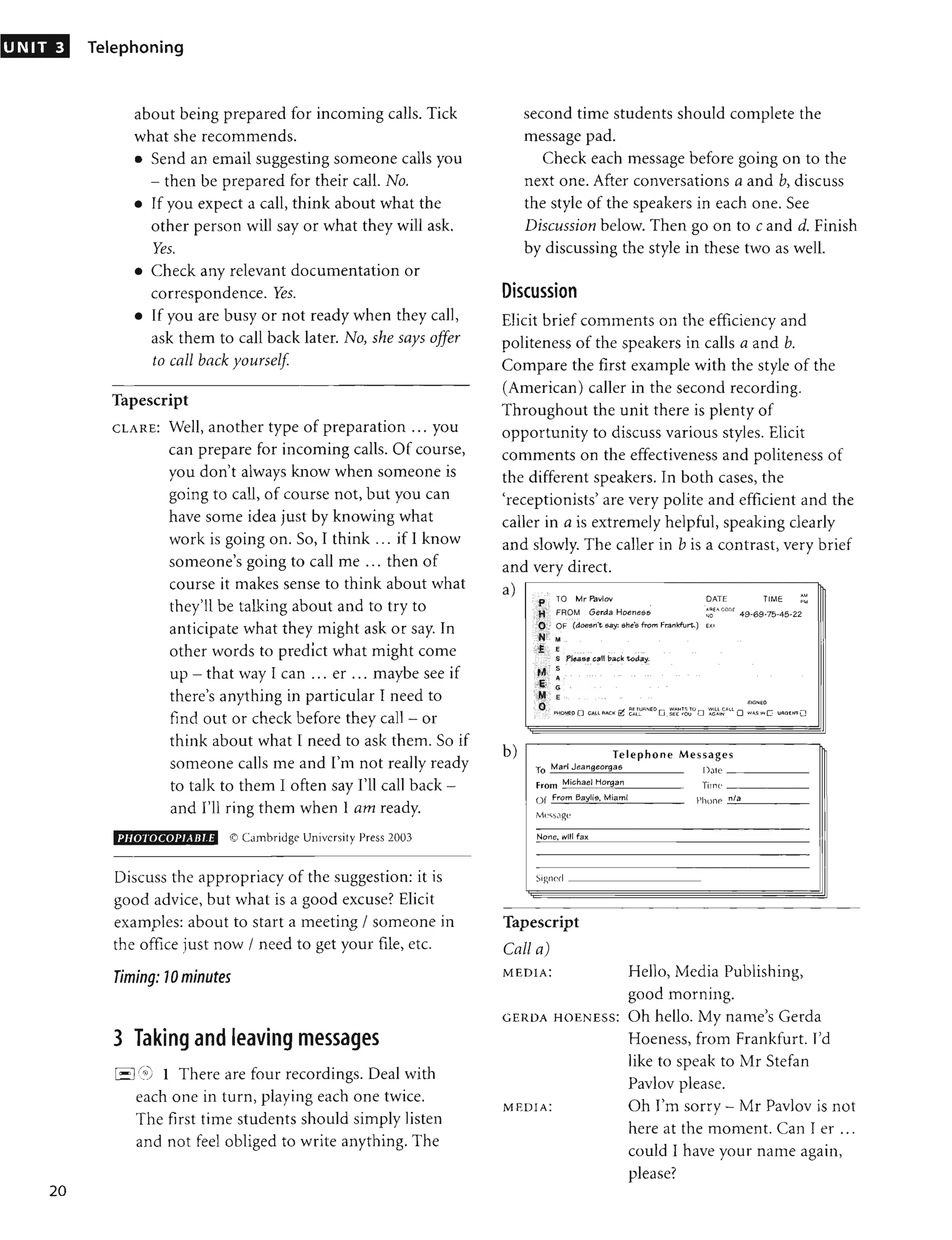 UNIT 3
20
Telephoning
about being prepared for incoming calls. Tick
what she recommends.
• Send an email suggesting someone calls you
- then be prepared for their call. No.
• If you expect a call, think about what the
other person will say or what they will ask.
Yes.
• Check any relevant documentation or
correspondence. Yes.
• If you are busy or not ready when they call,
ask them to call back later. No, she says offer
to call back yourself
Tapescript
CLAR E: Well, another type of preparation ... you
can prepare for incoming calls. Of course,
you don't always know when someone is
going to call, of course not, but you can
have some idea just by knowing what
work is going on. So, I think ... if I know
someone's going to call me ... then of
course it makes sense to think about what
they'll be talking about and to try to
anticipate what they might ask or say. In
other words to predict what might come
up - that way I can ... er ... maybe see if
there's anything in particular I need to
find out or check before they call - or
think about what I need to ask them. So if
someone calls me and I'm not really ready
to talk to them I often say I'll call back -
and I'll ring them when 1 am ready.
PHOTOCOPJABJ.E © Cambridge University Press 2003
Discuss the appropriacy of the suggestion: it is
good advice, but what is a good excuse? Elicit
examples: about to start a meeting / someone in
the office just now / need to get your file, etc.
Timing: 70 minutes
3 Taking and leaving messages
I- I(~i0 1 There are four recordings. Deal with
each one in turn, playing each one twice.
The fi rst time students should simply listen
and not feel obliged to write anything. The
second time students should complete the
message pad.
Check each message before going on to the
next one. After conversations a and b, discuss
the style of the speakers in each one. See
Discussion below. Then go on to c and d. Finish
by discussing the style in these two as well.
Discussion
Elicit brief comments on the efficiency and
politeness of the speakers in calls a and b.
Compare the first example with the style of the
(American) caller in the second recording.
Throughout the unit there is plenty of
opportunity to discuss various styles. Elicit
comments on the effectiveness and politeness of
the different speakers. In both cases, the
'receptionists' are very polite and efficient and the
caller in a is extremely helpful, speaking clearly
and slowly. The caller in b is a contrast, very brief
and very direct.
a)
b)
TIME
:'.: ""',., SIGNEO
'"
e"
", 0 ,; rl RfTU<lNED W"'tH::; 10 Will CAU
;',: PftONEO 0 CALL FACI{ ~ CAl'- 0 _SEt f OU 0 ",GAIN 0 W...S IN C UJlGEHl O
Telephone Mes sages
To Marl Jeangeorgas
From Michael Horgan
O f From Baylis. Miami
Mcssagt"
None, will fax
I),,'e _ _ _ __
Tirne _ _ _ __
Phonf' -"'.
"1
::.-
. _ _ __
Signed _ __ _ _ __ _
Tapescript
Call a)
MEDIA: Hello, Media Publishing,
good morning.
GERDA HOEN ESS: Oh hello. My name's Gerda
Hoeness, from Frankfurt. I'd
like to speak to Mr Stefan
Pavlov please.
MEDIA: Oh I'm sorry - Mr Pavlov is not
here at the moment. Can I er ...
could I have your name again,
please?
 