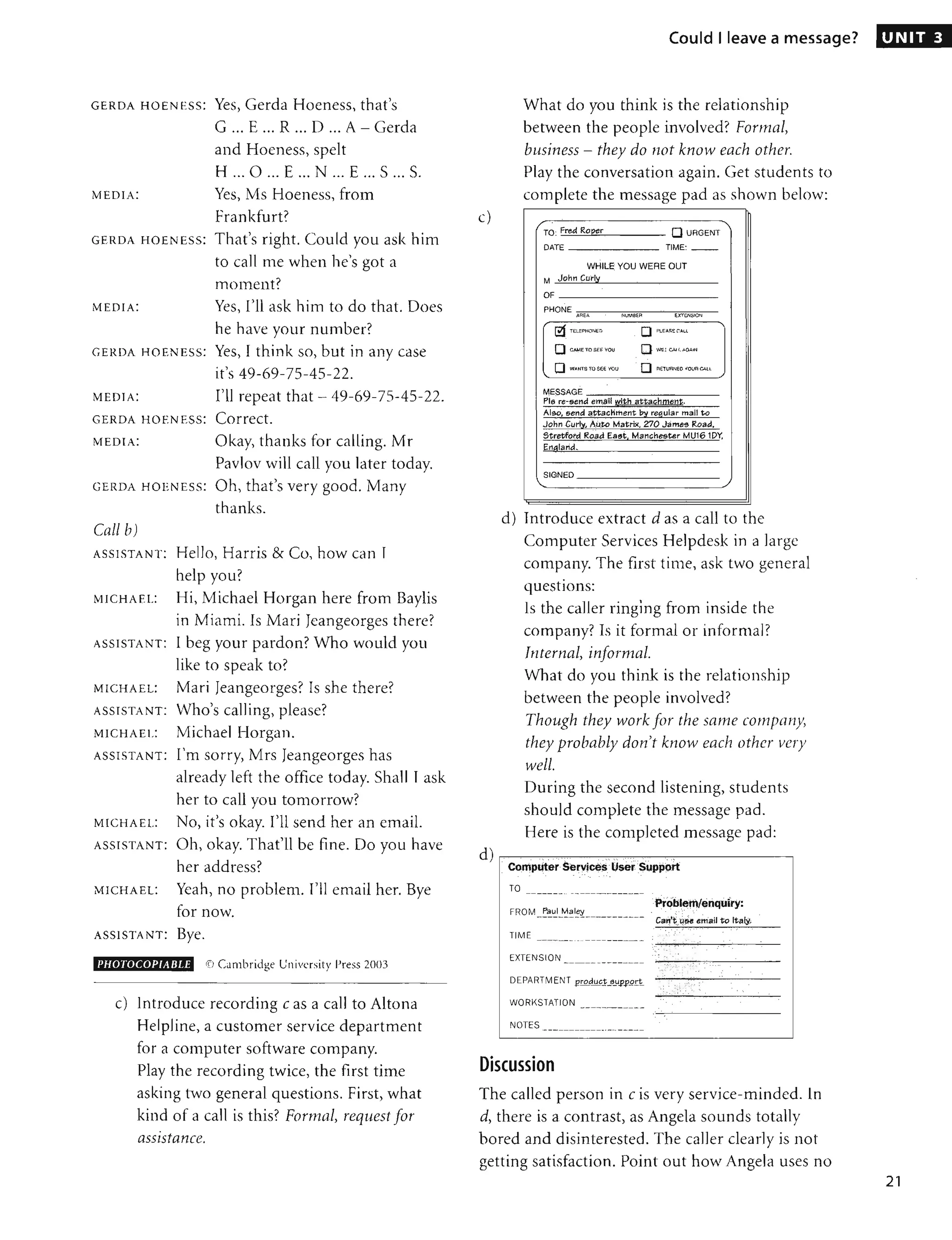 GERDA H OENESS: Yes, Gerda Hoeness, that's
G ... E ... R ... D ... A - Gerda
and Hoeness, spelt
H ... 0 ... E ... N ... E ... S ... S.
MEDIA: Yes, Ms Hoeness, from
frankfurt?
GE RDA HOENESS: That's right. Could you ask him
to call me when he's got a
moment?
MEDIA: Yes, I'll ask him to do that. Does
he have your number?
GE RDA HOENESS: Yes, I think so, but in any case
it's 49-69-75-45-22.
MEDIA: I'll repeat that - 49-69-75-45-22.
GE RDA HO ENESS: Correct.
MEDIA: Okay, thanks for calling. Mr
Pavlov will call you later today.
GE RDA HOE NESS: Oh, that's very good. Many
thanks.
Call b)
ASSISTANT: Hello, Harris & Co, how can I
help you?
MICHAEL: Hi, Michael Horgan here from Baylis
in Miami. Is Mari Jeangeorges there?
ASSISTANT: I beg your pardon? Who would YOLl
like to speak to?
MICHAEL: Mari Jeangeorges? Is she there?
ASSISTANT: Who's calling, please?
MICHAEL: Michael Horgan.
ASSISTANT: I'm sorry, Mrs Jeangeorges has
already left the office today. Shall I ask
her to call YOLl tomorrow?
MICHAEL: No, it's okay. I'll send her an email.
ASSISTANT: Oh, okay. That'll be fine. Do YOLl have
her address?
MICHAEL: Yeah, no problem. I'll email her. Bye
for now.
ASSISTANT: Bye.
I'HOTOCOPIARLE <[) Cambridge University Press 2003
c) Introduce recording c as a call to Altona
Helpline, a customer service department
for a computer software company.
Play the recording twice, the first time
asking two general questions. First, what
kind of a call is this? Formal, request for
assIstance.
c)
d)
Could I leave a message?
What do you think is the relationship
between the people involved? Formal,
business - they do not know each other.
Play the conversation again. Get students to
complete the message pad as shown below:
TO: Fred Roper o URGENT
DATE TIME:
WHILE YOU WERE OUT
M John Curly
OF
PHONE
AREA _ SER E){TENSION
1!1 TELEPI">ON( t:. o Plu£A!';E C.lLl
o c~ TO SEll you o WIl.( CAl!. AG....N
o WANTS TO SEE YOU o n ElURNEC 10l1R CA.l.l
MESSAGE
Pie re-gena email ~jth i!tta&hmen~.
AI60, fiend attachment ~ regular mail to
John Curly, Auto Matrix, 270 James Road.
5tretfor'tf Road Ea9tl
Mancnesur MU161DY,
El1alaria.
SIGNED
"- ./
d) Introduce extract d as a call to the
Computer Services Helpdesk in a large
company. The first time, ask two general
questions:
Is the caller ringing from inside the
company? Is it formal or informal?
Internal, informal.
What do you think is the relationship
between the people involved?
Though they work for the same company,
they probably don't know each other very
well.
During the second listening, students
should complete the message pad.
Here is the completed message pad:
. Computer ServiCe~Usel'Support
TO
FROM Paul Maley
----------------------
TIME
.PrOblem/enquiry:
Cat1'#;46e:erllaH to Italy.
, , , '
. , :. '
-----_ ._-- ----------- - -
---------
EXTENSION
WORKSTATION
NOTES
Discussion
The called person in c is very service-minded. In
d, there is a contrast, as Angela sounds totally
bored and disinterested. The caller clearly is not
getting satisfaction. Point out how Angela uses no
UNIT 3
21
 