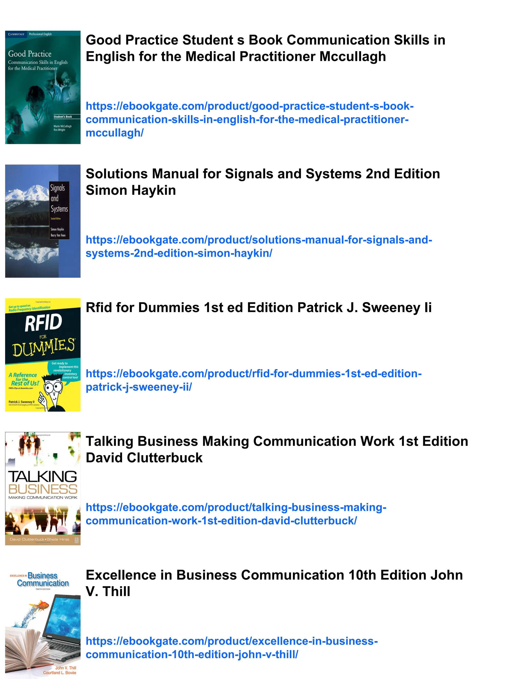 Good Practice Student s Book Communication Skills in
English for the Medical Practitioner Mccullagh
https://ebookgate.com/product/good-practice-student-s-book-
communication-skills-in-english-for-the-medical-practitioner-
mccullagh/
Solutions Manual for Signals and Systems 2nd Edition
Simon Haykin
https://ebookgate.com/product/solutions-manual-for-signals-and-
systems-2nd-edition-simon-haykin/
Rfid for Dummies 1st ed Edition Patrick J. Sweeney Ii
https://ebookgate.com/product/rfid-for-dummies-1st-ed-edition-
patrick-j-sweeney-ii/
Talking Business Making Communication Work 1st Edition
David Clutterbuck
https://ebookgate.com/product/talking-business-making-
communication-work-1st-edition-david-clutterbuck/
Excellence in Business Communication 10th Edition John
V. Thill
https://ebookgate.com/product/excellence-in-business-
communication-10th-edition-john-v-thill/
 