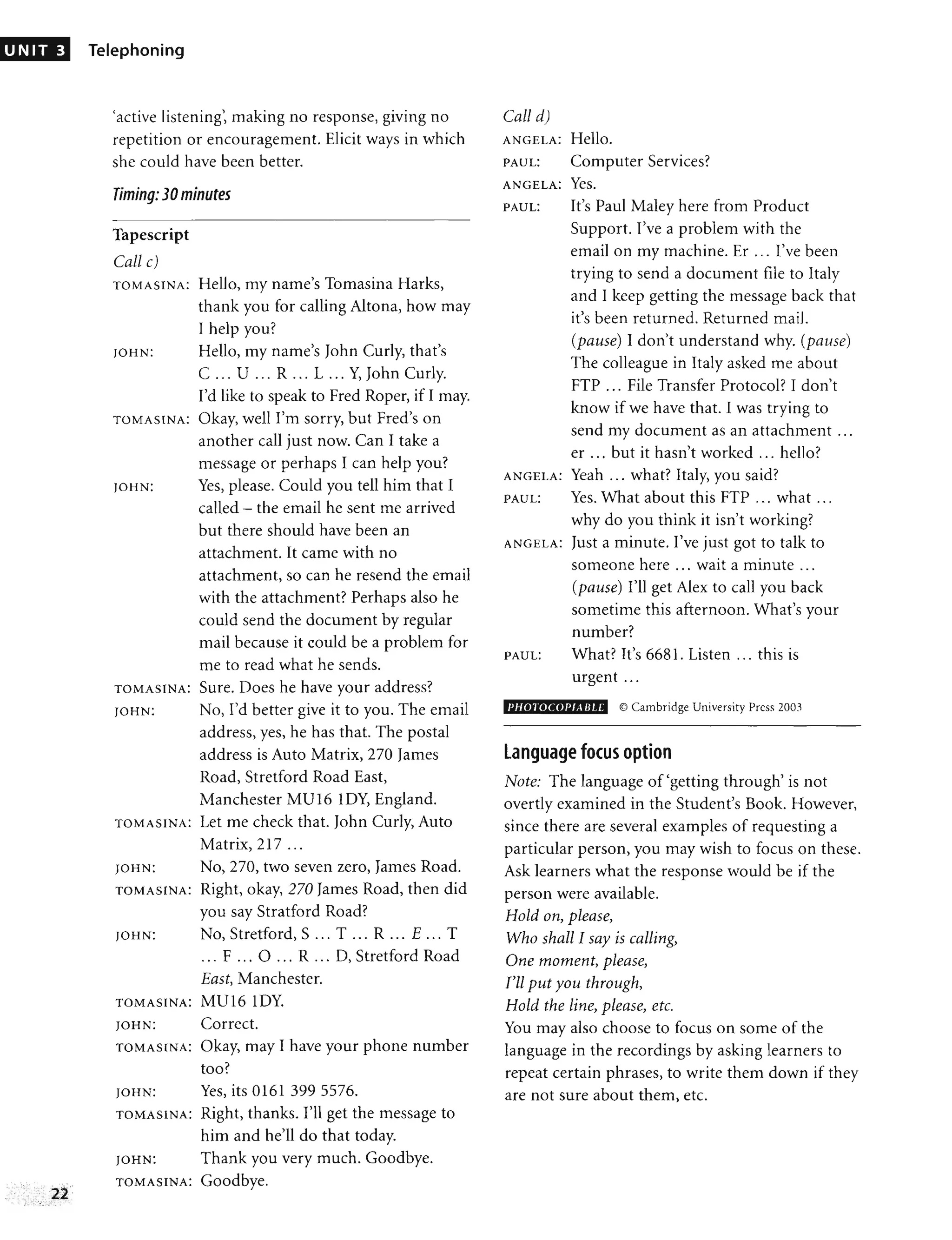 UNIT 3 Telephoning
'active listening', making no response, giving no
repetition or encouragement. Elicit ways in which
she could have been better.
Timing: 30 minutes
Tapescript
Call c)
TOMASINA: Hello, my name's Tomasina Harks,
thank you for calling Altona, how may
I help you?
JOHN: Hello, my name's John Curly, that's
C ... U ... R ... L ... Y, John Curly.
I'd like to speak to Fred Roper, if I may.
TOMASINA: Okay, well I'm sorry, but Fred's on
another call just now. Can I take a
message or perhaps I can help you?
JOHN: Yes, please. Could you tell him that I
called - the email he sent me arrived
but there should have been an
attachment. It came with no
attachment, so can he resend the email
with the attachment? Perhaps also he
could send the document by regular
mail because it could be a problem for
me to read what he sends.
TOMASINA: Sure. Does he have your address?
JOHN: No, I'd better give it to you. The email
address, yes, he has that. The postal
address is Auto Matrix, 270 James
Road, Stretford Road East,
Manchester MU16 lOY, England.
TOMASINA: Let me check that. John Curly, Auto
Matrix, 217 ...
JOHN: No, 270, two seven zero, James Road.
TOMASINA: Right, okay, 270 James Road, then did
you say Stratford Road?
JOHN: No, Stretford, S ... T ... R ... E ... T
... F ... 0 ... R ... 0, Stretford Road
East, Manchester.
TOMASINA: MU16 lOY.
JOHN: Correct.
TOMASINA: Okay, may I have your phone number
too?
JOHN: Yes, its 0161 3995576.
TOMASINA: Right, thanks. I'll get the message to
him and he'll do that today.
JOHN: Thank you very much. Goodbye.
TOMASINA: Goodbye.
Call d)
ANGELA: Hello.
PAUL: Computer Services?
ANGELA: Yes.
PAUL: It's Paul Maley here from Product
Support. I've a problem with the
email onmymachine.Er ... I've been
trying to send a document file to Italy
and I keep getting the message back that
it's been returned. Returned mail.
(pause) I don't understand why. (pause)
The colleague in Italy asked me about
FTP ... File Transfer Protocol? I don't
know if we have that. I was trying to
send my document as an attachment ...
er ... but it hasn't worked ... hello?
ANGELA: Yeah ... what? Italy, you said?
PAUL: Yes. What about this FTP ... what ...
why do you think it isn't working?
ANGELA: Just a minute. I've just got to talk to
someone here ... wait a minute ...
(pause) I'll get Alex to call you back
sometime this afternoon. What's your
number?
PAUL: What? It's 6681. Listen ... this is
urgent ...
I'HOTOCOI'lABu' © Cambridge University Press 2003
language focus option
Note: The language of 'getting through' is not
overtly examined in the Student's Book. However,
since there are several examples of requesting a
particular person, you may wish to focus on these.
Ask learners what the response would be if the
person were available.
Hold on, please,
Who shall I say is cailing,
One moment, please,
I'll put you through,
Hold the line, please, etc.
You may also choose to focus on some of the
language in the recordings by asking learners to
repeat certain phrases, to write them down if they
are not sure about them, etc.
 