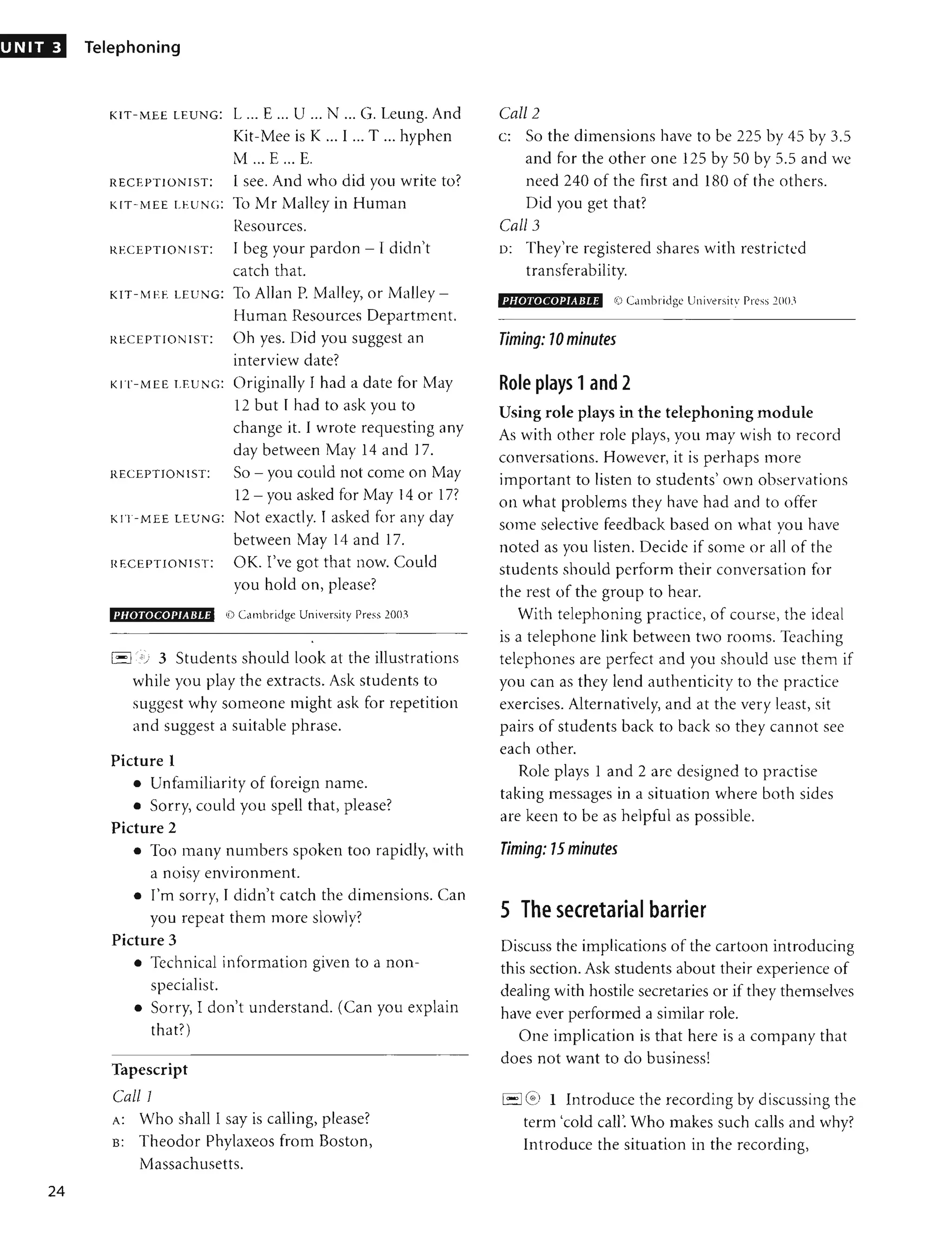 UNIT 3
24
Telephoning
KIT-MEE LEUNG: L ... E ... U ... N ... G. Leung. And
Kit-Mee is K ... I ... T ... hyphen
M ... E ... E.
RECEPTIONIST: I see. And who did you write to?
KIT-MEE LEUNC: To Mr Malley in Human
Resources.
RECEPTIONIST: I beg your pardon - I didn't
catch that.
KIT-MEE LEUNG: To Allan P. Malley, or Malley-
Human Resources Department.
RECEPTIONIST: Oh yes. Did you suggest an
interview date?
KIT-MEE LEUNG: Originally I had a date for May
12 but I had to ask you to
change it. I wrote requesting any
day between May 14 and 17.
RECEPTIONIST: SO - you could not come on May
12 - you asked for May 14 or 17?
KIT-MEE LEUNG: Not exactly. I asked for any day
between May 14 and 17.
HECEPTIONIST: OK. I've got that now. Could
you hold on, please?
PHOTOCOPIABLE ~) Cambridge Uniwrsity Press 20()3
•
1
- ,1 ') 3 Students should look at the illustrations
while you play the extracts. Ask students to
suggest why someone might ask for repetition
and suggest a suitable phrase.
Picture 1
• Unfamiliarity of foreign name.
• Sorry, could you spell that, please?
Picture 2
• Too many numbers spoken too rapidly, with
a noisy environment.
• rill sorry, I didn't catch the dimensions. Can
you repeat them Illore slowly?
Picture 3
• Technical information given to a non-
specialist.
• Sorry, I don't understand. (Can you explain
that?)
Tapescript
CallI
A: Who shalll say is calling, please?
B: Theodor Phylaxeos from Boston,
Massachusetts.
Call 2
c: So the dimensions have to be 225 by 45 by 3.5
and for the other one 125 by 50 by 5.5 and we
need 240 of the first and 180 of the others.
Did you get that?
Call 3
D: They're registered shares with restricted
transferability.
PHOTOCOPIABLE rD Cambridge Universitv Press ' ()O.1
Timing: 10 minutes
Role plays 1and 2
Using role plays in the telephoning module
As with other role plays, you may wish to record
conversations. However, it is perhaps more
important to listen to students' own observations
on what problems they have had and to offer
some selective feedback based on what YOU have
,
noted as you listen. Decide if some or all of the
students should perform their conversation for
the rest of the group to hear.
With telephoning practice, of course, the ideal
is a telephone link between two roOIllS. Teaching
telephones are perfect and you should use them if
you can as they lend authenticity to the practice
exercises. Alternatively, and at the very least, sit
pairs of students back to back so they cannot see
each other.
Role plays 1 and 2 are designed to practise
taking messages in a situation where both sides
are keen to be as helpful as possible.
Timing: 75 minutes
5 The secretarial barrier
Discuss the implications of the cartoon introducing
this section. Ask students about their experience of
dealing with hostile secretaries or if they themselves
have ever performed a similar role.
One implication is that here is a company that
does not want to do business!
1
- ,1
~ 1 Introduce the recording by discussing the
term 'cold call'. Who makes such calls and why?
Introduce the situation in the recording,
 