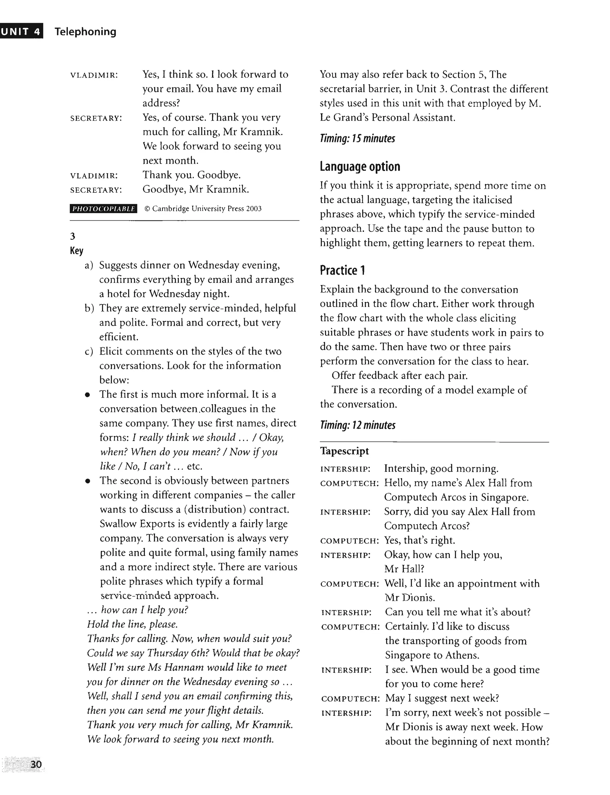 UNIT 4 Telephoning
VLADIMIR: Yes, I think so. I look forward to
your email. You have my email
address?
SECRETARY: Yes, of course. Thank you very
much for calling, Mr Kramnik.
We look forward to seeing you
next month.
VLADIMIR:
SECRETARY:
Thank you. Goodbye.
Goodbye, Mr Kramnik.
PH01DCOl'1AIlU © Cambridge University Press 2003
3
Key
a) Suggests dinner on Wednesday evening,
confirms everything by email and arranges
a hotel for Wednesday night.
b) They are extremely service-minded, helpful
and polite. Formal and correct, but very
efficient.
c) Elicit comments on the styles of the two
conversations. Look for the information
below:
• The first is much more informal. It is a
conversation between.colleagues in the
same company. They use first names, direct
forms: I really think we should ... / Okay,
when? When do you mean? / Now ifyou
like / No, I can't ... etc.
• The second is obviously between partners
working in different companies - the caller
wants to discuss a (distribution) contract.
Swallow Exports is evidently a fairly large
company. The conversation is always very
polite and quite formal, using family names
and a more indirect style. There are various
polite phrases which typify a formal
service-minded approach.
... how can I help you?
Hold the line, please.
Thanks for calling. Now, when would suit you?
Could we say Thursday 6th? Would that be okay?
Well I'm sure Ms Hannam would like to meet
you for dinner on the Wednesday evening so ...
Well, shall I send you an email confirming this,
then you can send me your flight details.
Thank you very much for cailing, Mr Kramnik.
We look forward to seeing you next month.
You may also refer back to Section 5, The
secretarial barrier, in Unit 3. Contrast the different
styles used in this unit with that employed by M.
Le Grand's Personal Assistant.
Timing: 15minutes
language option
If you think it is appropriate, spend more time on
the actual language, targeting the italicised
phrases above, which typify the service-minded
approach. Use the tape and the pause button to
highlight them, getting learners to repeat them.
Practice 1
Explain the background to the conversation
outlined in the flow chart. Either work through
the flow chart with the whole class eliciting
suitable phrases or have students work in pairs to
do the same. Then have two or three pairs
perform the conversation for the class to hear.
Offer feedback after each pair.
There is a recording of a model example of
the conversation.
Timing: 12 minutes
Tapescript
INTERSHIP: Intership, good morning.
COMPUTECH: Hello, my name's Alex Hall from
Computech Arcos in Singapore.
INTERSHIP: Sorry, did you say Alex Hall from
Computech Arcos?
COMPUTECH: Yes, that's right.
INTERS HIP: Okay, how can I help you,
Mr Hall?
COMPUTECH: Well, I'd like an appointment with
Mr Dionis.
INTERSHIP: Can you tell me what it's about?
COMPUTECH: Certainly. I'd like to discuss
the transporting of goods from
Singapore to Athens.
INTERSHIP: I see. When would be a good time
for you to come here?
COMPUTECH: May I suggest next week?
INTERSHIP: I'm sorry, next week's not possible -
Mr Dionis is away next week. How
about the beginning of next month?
 