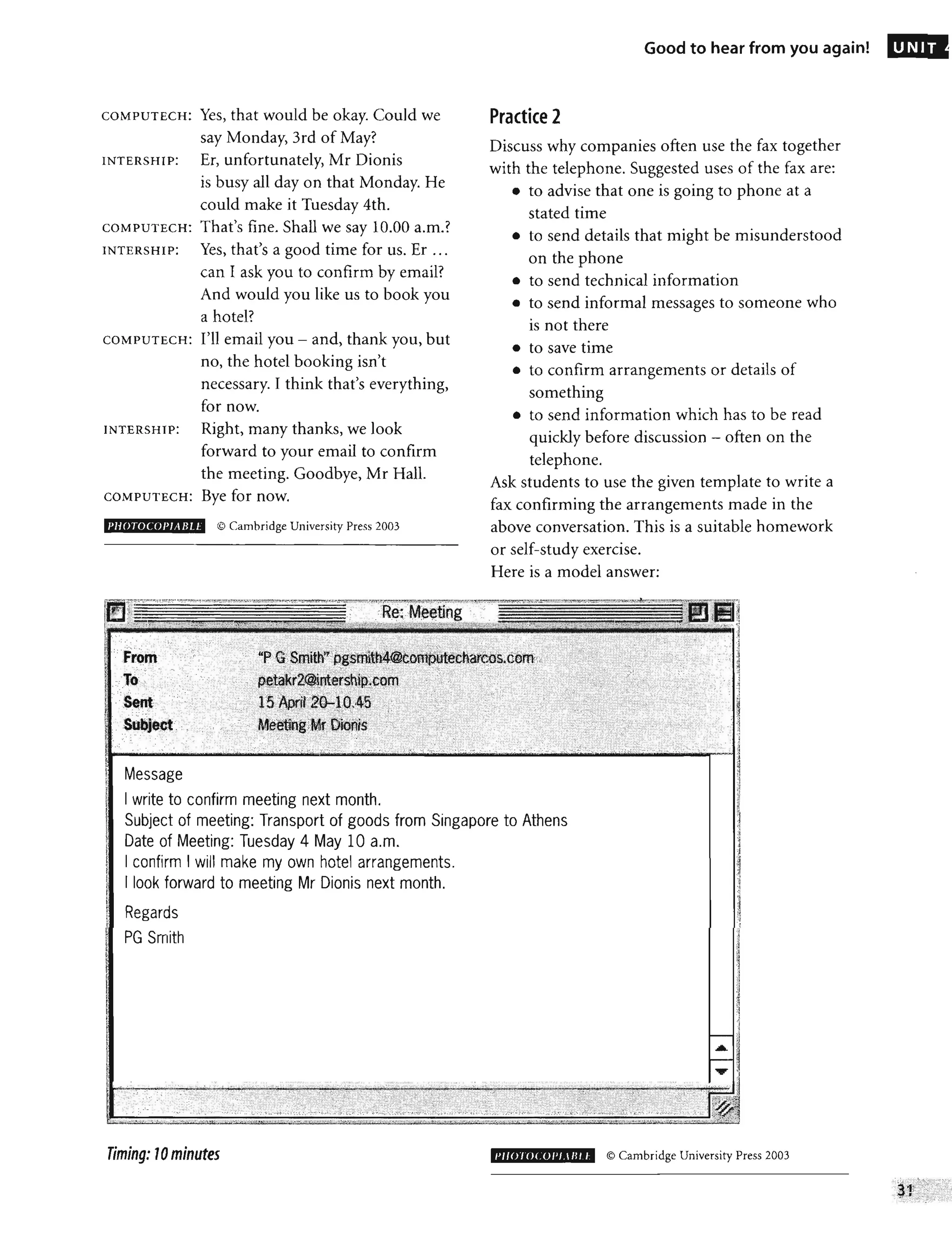 COMPUTECH: Yes, that would be okay. Could we
say Monday, 3rd of May?
INTERSHIP: Er, unfortunately, Mr Dionis
is busy all day on that Monday. He
could make it Tuesday 4th.
COMPUTECH: That's fine. Shall we say 10.00 a.m.?
INTERSHlP: Yes, that's a good time for us. Er ...
can I ask you to confirm by email?
And would you like us to book you
a hotel?
COMPUT ECH: I'll email you - and, thank you, but
no, the hotel booking isn't
necessary. I think that's everything,
for now.
INTERSHlP: Right, many thanks, we look
forward to your email to confirm
the meeting. Goodbye, Mr Hall.
COMPUTECH: Bye for now.
I'HOTOCOI'JA BL ~ © Cambridge University Press 2003
From '"
; ",' , ');,'
Message
I write to confirm meeting next month.
Good to hear from you again!
Practice 2
Discuss why companies often use the fax together
with the telephone. Suggested uses of the fax are:
• to advise that one is going to phone at a
stated time
• to send details that might be misunderstood
on the phone
• to send technical information
• to send informal messages to someone who
is not there
• to save time
• to confirm arrangements or details of
something
• to send information which has to be read
quickly before discussion - often on the
telephone.
Ask students to use the given template to write a
fax confirming the arrangements made in the
above conversation. This is a suitable homework
or self-study exercise.
Here is a model answer:
- - ,
Subject of meeting: Transport of goods from Singapore to Athens
Date of Meeting: Tuesday 4 May 10 a.m.
I confirm I will make my own hotel arrangements.
I look forward to meeting Mr Dionis next month.
Regards
PG Smith
;,', "
" --,
Timing: 10minutes 1'1I0JOCOI'LI/l1 t © Cambridge University Press 2003
UNIT
 