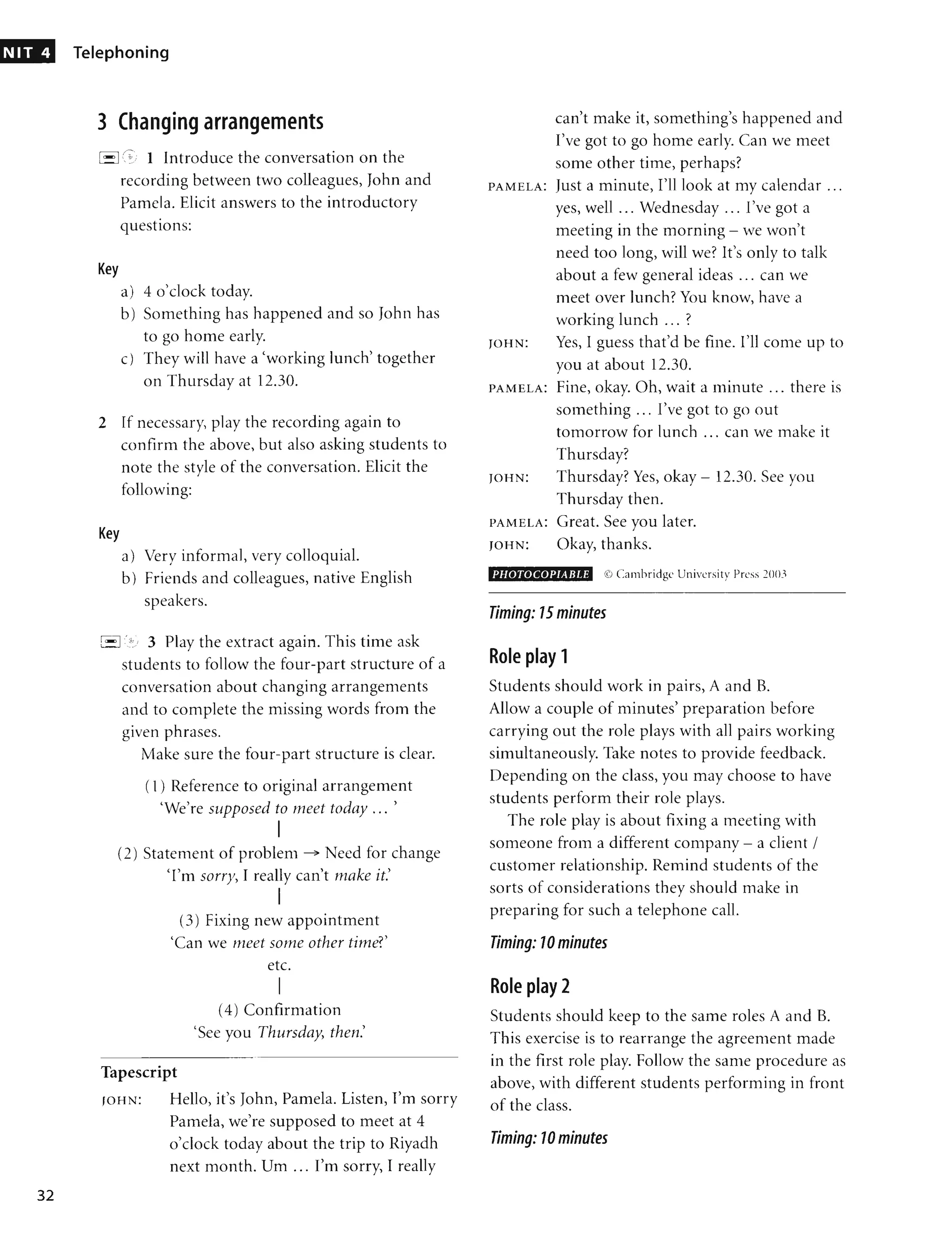 NIT 4
32
Telephoning
3 Changing arrangements
[-I (, 1 Introduce the conversation on the
recording between two colleagues, John and
Pamela. Elicit answers to the introductory
Key
•
questions:
a) 4 o'clock today.
b) Something has happened and so John has
to go home early.
c) They will have a 'working lunch' together
on Thursday at 12.30.
2 If necessary, play the recording again to
confirm the above, but also asking students to
note the style of the conversation. Elicit the
following:
Key
a) Very informal, very colloquial.
b) Friends and colleagues, native English
speakers.
~...<:J(o. 3 Play the extract again. This time ask
students to follow the four-part structure of a
conversation about changing arrangements
and to complete the missing words from the
given phrases.
Make sure the four-part structure is clear.
( 1) Reference to original arrangement
'We're supposed to meet today ... '
I
(2) Statement of problem ~ Need for change
'I'm sorry, I really can't make it.'
I
(3) Fixing new appointment
'Can we meet some other time?'
etc.
I
(4) Confirmation
'See you Thursday, then.'
Tapescript
JOHN: Hello, it's John, Pamela. Listen, I'm sorry
Pamela, we're supposed to meet at 4
0'clock today about the trip to Riyadh
next month. Urn ... I'm sorry, I really
can't make it, something's happened and
I've got to go home early. Can we meet
some other time, perhaps?
PAMELA: Just a minute, I'll look at my calendar ...
yes, well ... Wednesday ... I've got a
meeting in the morning - we won't
need too long, will we? It's only to talk
about a few general ideas ... can we
meet over lunch? You know, have a
working lunch ... ?
JOHN: Yes, I guess that'd be fine. I'll come up to
you at about 12.30.
PAMELA: Fine, okay. Oh, wait a minute ... there is
something ... I've got to go out
tomorrow for lunch ... can we make it
Thursday?
JOHN: Thursday? Yes, okay - 12.30. See you
Thursday then.
PAMELA: Great. See you later.
JOHN: Okay, thanks.
PHOTOCOPIABLE (f) Cambridge University Press 20(L'
Timing: 15 minutes
Role play 1
Students should work in pairs, A and B.
Allow a couple of minutes' preparation before
carrying out the role plays with all pairs working
simultaneously. Take notes to provide feedback.
Depending on the class, you may choose to have
students perform their role plays.
The role play is about fixing a meeting with
someone from a different company - a client /
customer relationship. Remind students of the
sorts of considerations they should make in
preparing for such a telephone call.
Timing: 10 minutes
Role play 2
Students should keep to the same roles A and B.
This exercise is to rearrange the agreement made
in the first role play. Follow the same procedure as
above, with different students performing in front
of the class.
Timing: 10 minutes
 