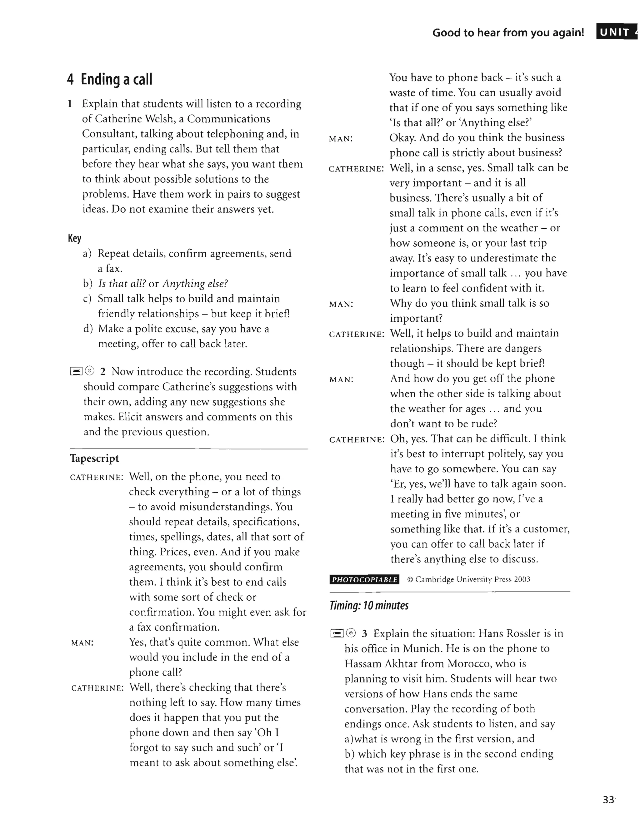 4 Ending acall
1 Explain that students will listen to a recording
of Catherine Welsh, a Communications
Consultant, talking about telephoning and, in
particular, ending calls. But tell them that
before they hear what she says, you want them
to think about possible solutions to the
problems. Have them work in pairs to suggest
ideas. Do not examine their answers yet.
Key
a) Repeat details, confirm agreements, send
a fax.
b) Is that all? or Anything else?
c) Small talk helps to build and maintain
friendly relationships - but keep it brief]
d) Make a polite excuse, say you have a
meeting, offer to call back later.
1
'- 16 2 Now introduce the recording. Students
should compare Catherine's suggestions with
their own, adding any new suggestions she
makes. Elicit answers and comments on this
and the previous question.
Tapescript
CATHERINE: Well, on the phone, you need to
check everything - or a lot of things
- to avoid misunderstandings. You
should repeat details, specifications,
times, spellings, dates, all that sort of
thing. Prices, even. And if you make
agreements, you should confirm
them. I think it's best to end calls
with some sort of check or
confirmation. You might even ask for
a fax confirmation.
MAN: Yes, that's quite common. What else
would you include in the end of a
phone call?
CATHERINE: Well, there's checking that there's
nothing left to say. How many times
does it happen that you put the
phone down and then say'Oh I
forgot to say such and such' or 'I
meant to ask about something else'.
Good to hear from you again!
You have to phone back - it's such a
waste of time. You can usually avoid
that if one of you says something like
'Is that am' or 'Anything else?'
MAN: Okay. And do you think the business
phone call is strictly about business?
CATHERINE: Well, in a sense, yes. Small talk can be
very important - and it is all
business. There's usually a bit of
small talk in phone calls, even if it's
just a comment on the weather - or
how someone is, or your last trip
away. It's easy to underestimate the
importance of small talk ... you have
to learn to feel confident with it.
MAN: Why do you think small talk is so
important?
CATHERINE: Well, it helps to build and maintain
relationships. There are dangers
though - it should be kept brief]
MA N: And how do you get off the phone
when the other side is talking about
the weather for ages ... and you
don't want to be rude?
CATHERINE: Oh, yes. That can be difficult. I think
it's best to interrupt politely, say you
have to go somewhere. You can say
'Er, yes, we'll have to talk again soon.
I really had better go now, I've a
meeting in five minutes', or
something like that. If it's a customer,
you can offer to call back later if
there's anything else to discuss.
PHOTOCOPIABLE © Cambridge Universit y Press 2003
Timing: 10 minutes
I,- I(~) 3 Explain the situation: Hans Rossler is in
his office in Munich. He is on the phone to
Hassam Akhtar from Morocco, who is
planning to visit him. Students will hear two
versions of how Hans ends the same
conversation. Play the recording of both
endings once. Ask students to listen, and say
a)what is wrong in the first version, and
b) which key phrase is in the second ending
that was not in the first one.
UNIT
33
 