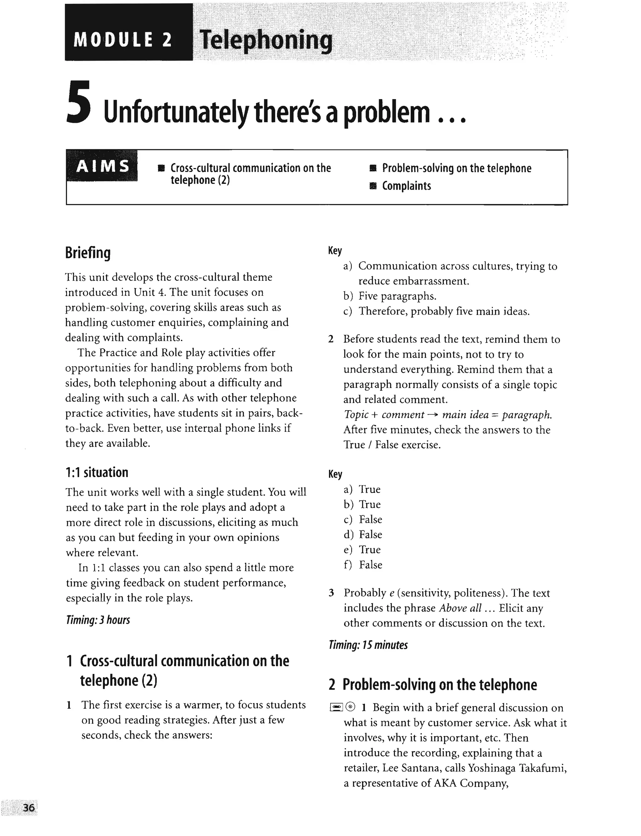 , - - -- - --- , -
~; - -
. ,
,
." ~: ,'-
,
,
""" "'"
n ortunate ere's a em ...
• Cross-cultural communication on the
telephone (2)
• Problem-solving on the telephone
• Complaints
Briefing
This unit develops the cross-cultural theme
introduced in Unit 4. The unit focuses on
problem-solving, covering skills areas such as
handling customer enquiries, complaining and
dealing with complaints.
The Practice and Role play activities offer
opportunities for handling problems from both
sides, both telephoning about a difficulty and
dealing with such a call. As with other telephone
practice activities, have students sit in pairs, back-
to-back. Even better, use internal phone links if
they are available.
1:1 situation
The unit works well with a single student. You will
need to take part in the role plays and adopt a
more direct role in discussions, eliciting as much
as you can but feeding in your own opinions
where relevant.
In 1:1 classes you can also spend a little more
time giving feedback on student performance,
especially in the role plays.
Timing: 3hours
1 Cross-cultural communication on the
telephone (2)
1 The first exercise is a warmer, to focus students
on good reading strategies. After just a few
seconds, check the answers:
Key
a) Communication across cultures, trying to
reduce embarrassment.
b) Five paragraphs.
c) Therefore, probably five main ideas.
2 Before students read the text, remind them to
look for the main points, not to try to
understand everything. Remind them that a
paragraph normally consists of a single topic
and related comment.
Key
Topic + comment ~ main idea = paragraph.
After five minutes, check the answers to the
True / False exercise.
a) True
b) True
c) False
d) False
e) True
f) False
3 Probably e (sensitivity, politeness). The text
includes the phrase Above all ... Elicit any
other comments or discussion on the text.
Timing: 15minutes
2 Problem-solving on the telephone
1'-'1
0 1 Begin with a brief general discussion on
what is meant by customer service. Ask what it
involves, why it is important, etc. Then
introduce the recording, explaining that a
retailer, Lee Santana, calls Yoshinaga Takafumi,
a representative of AKA Company,
 