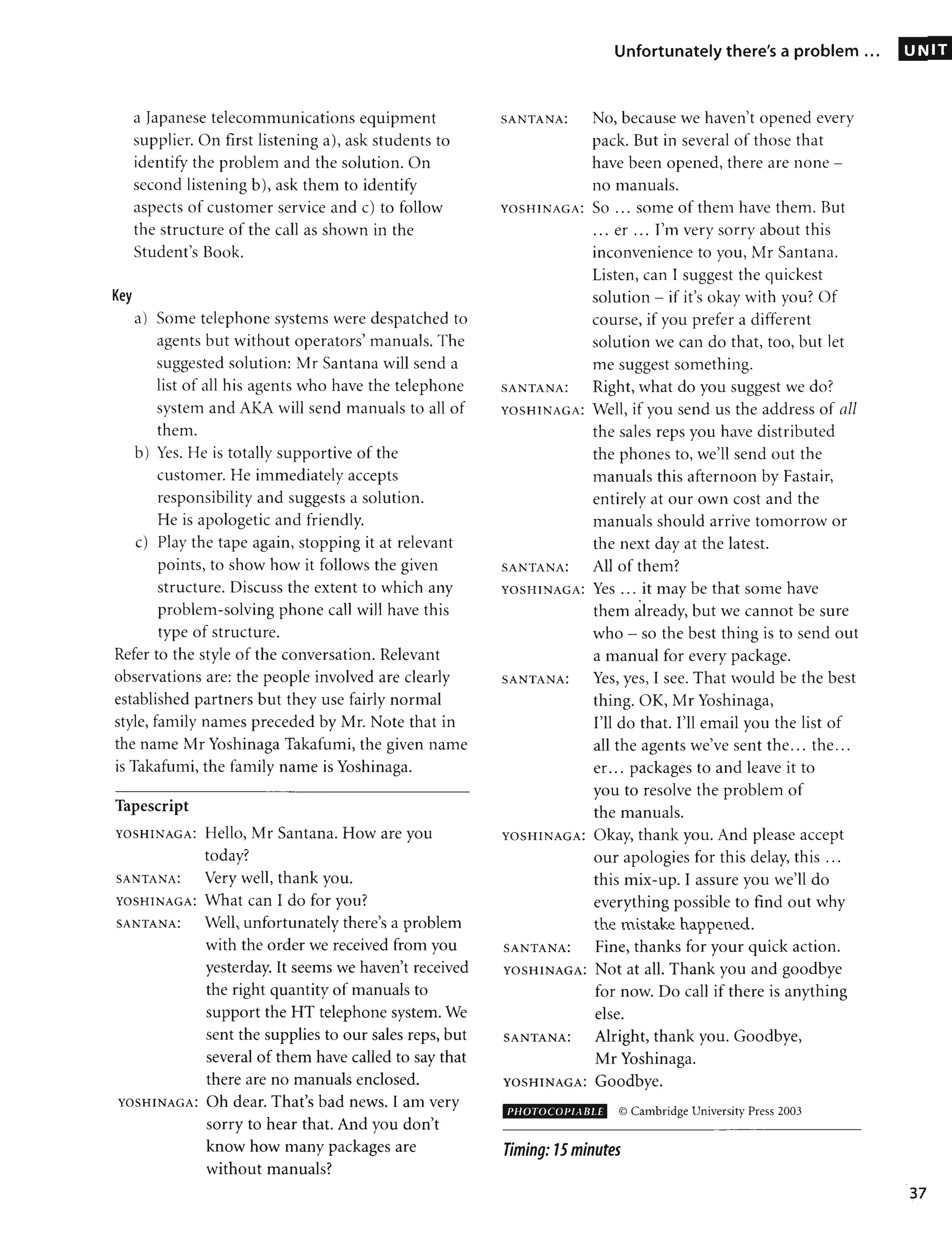 Key
a Japanese telecommunications equipment
supplier. On first listening a), ask students to
identify the problem and the solution. On
second listening b), ask them to identify
aspects of customer service and c) to follow
the structure of the call as shown in the
Student's Book.
a) Some telephone systems were despatched to
agents but without operators' manuals. The
suggested solution: Mr Santana will send a
list of all his agents who have the telephone
system and AKA will send manuals to all of
them.
b) Yes. He is totally supportive of the
customer. He immediately accepts
responsibility and suggests a solution.
He is apologetic and friendly.
c) Play the tape again, stopping it at relevant
points, to show how it follows the given
structure. Discuss the extent to which any
problem-solving phone call will have this
type of structure.
Refer to the style of the conversation. Relevant
observations are: the people involved are clearly
established partners but they use fairly normal
style, family names preceded by Mr. Note that in
the name Mr Yoshinaga Takafumi, the given name
is Takafumi, the family name is Yoshinaga.
Tapescript
YOSHINAGA: Hello, Mr Santana. How are you
today?
SANTANA: Very well, thank you.
YOSHINAGA: What can I do for you?
SANTANA: Well, unfortunately there's a problem
with the order we received from you
yesterday. It seems we haven't received
the right quantity of manuals to
support the HT telephone system. We
sent the supplies to our sales reps, but
several of them have called to say that
there are no manuals enclosed.
YOSHINAGA: Oh dear. That's bad news. I am very
sorry to hear that. And you don't
know how many packages are
without manuals?
Unfortunately there's a problem ...
SANTANA: No, because we haven't opened every
pack. But in several of those that
have been opened, there are none -
no manuals.
YOSHINAGA: SO ... some of them have them. But
... er ... I'm very sorry about this
inconvenience to you, Mr Santana.
Listen, can I suggest the quickest
solution - if it's okay with you? Of
course, if you prefer a different
solution we can do that, too, but let
me suggest something.
SANTANA: Right, what do you suggest we do?
YOSHINAGA: Well, if you send us the address of all
the sales reps you have distributed
the phones to, we'll send out the
manuals this afternoon by Fastair,
entirely at our own cost and the
manuals should arrive tomorrow or
the next day at the latest.
SANTANA: All of them?
YOSHINAGA: Yes ... it may be that some have
•
them already, but we cannot be sure
who - so the best thing is to send out
a manual for every package.
SANTANA: Yes, yes, I see. That would be the best
thing. OK, Mr Yoshinaga,
I'll do that. I'll email you the list of
all the agents we've sent the... the...
er. .. packages to and leave it to
you to resolve the problem of
the manuals.
YOSHINAGA: Okay, thank you. And please accept
our apologies for this delay, this ...
this mix-up. I assure you we'll do
everything possible to find out why
the mistake happened.
SANTANA: Fine, thanks for your quick action.
YOSHINAGA: Not at all. Thank you and goodbye
for now. Do call if there is anything
else.
SANTANA: Alright, thank you. Goodbye,
Mr Yoshinaga.
YOSHINAGA: Goodbye.
PHOTOCOl'tABLE © Cambridge University Press 2003
Timing: 15minutes
UNIT
37
 