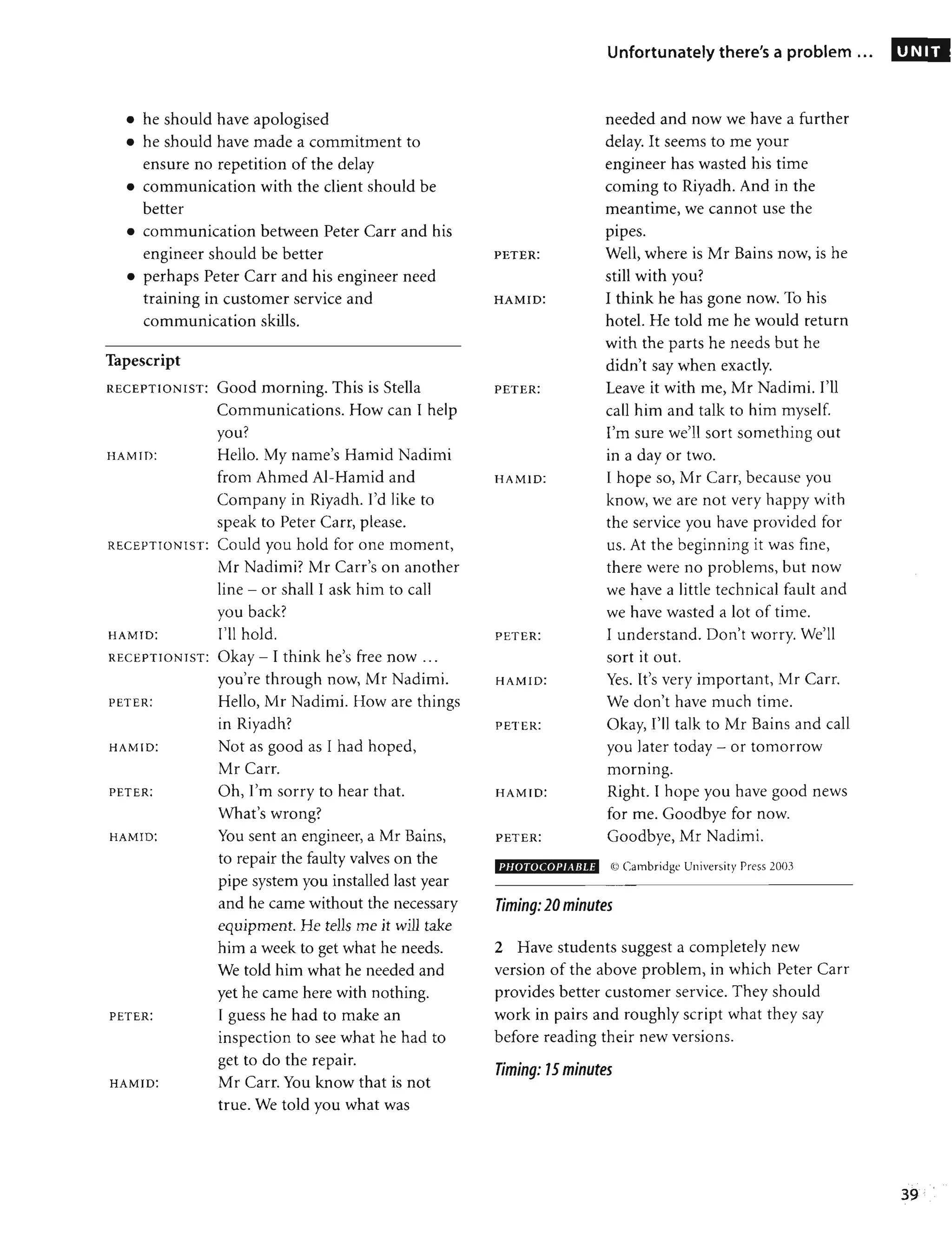 • he should have apologised
• he should have made a commitment to
ensure no repetition of the delay
• communication with the client should be
better
• communication between Peter Carr and his
engineer should be better
• perhaps Peter Carr and his engineer need
training in customer service and
communication skills.
Tapescript
RECEPTIONIST: Good morning. This is Stella
Communications. How can I help
you?
HAMID: Hello. My name's Hamid Nadimi
from Ahmed AI-Hamid and
Company in Riyadh. I'd like to
speak to Peter Carr, please.
REC EPTIONiST: Could you hold for one moment,
Mr Nadimi? Mr Carr's on another
line - or shall I ask him to call
you back?
HAMID: I'll hold.
REC EPTIONIST: Okay - I think he's free now ...
you're through now, Mr Nadimi.
PETER: Hello, Mr Nadimi. How are things
in Riyadh?
HAMID: Not as good as I had hoped,
Mr Carr.
PETER:
HAMID:
PETER:
HAMID:
Oh, I'm sorry to hear that.
What's wrong?
You sent an engineer, a Mr Bains,
to repair the faulty valves on the
pipe system you installed last year
and he came without the necessary
equipment. He tells me it will take
him a week to get what he needs.
We told him what he needed and
yet he came here with nothing.
I guess he had to make an
inspection to see what he had to
get to do the repair.
Mr Carr. You know that is not
true. We told you what was
PETER:
HAMID:
PETER:
HAMID:
PETER:
HAMID:
PETER:
HAMID:
PETER:
PHOTOCOPIABLE
Unfortunately there's a problem ...
needed and now we have a further
delay. It seems to me your
engineer has wasted his time
coming to Riyadh. And in the
meantime, we cannot use the
•
pIpes.
Well, where is Mr Bains now, is he
still with you?
I think he has gone now. To his
hotel. He told me he would return
with the parts he needs but he
didn't say when exactly.
Leave it with me, Mr Nadimi. I'll
call him and talk to him myself.
I'm sure we'll sort something out
in a day or two.
I hope so, Mr Carr, because you
know, we are not very happy with
the service you have provided for
us. At the beginning it was fine,
there were no problems, but now
we have a little technical fault and
•
we have wasted a lot of time.
I understand. Don't worry. We'll
sort it out.
Yes. It's very important, Mr Carr.
We don't have much time.
Okay, I'll talk to Mr Bains and call
you later today - or tomorrow
•
mornmg.
Right. I hope you have good news
for me. Goodbye for now.
Goodbye, Mr Nadimi.
C0 Cambridge University Press 2003
Timing: 20minutes
2 Have students suggest a completely new
version of the above problem, in which Peter Carr
provides better customer service. They should
work in pairs and roughly script what they say
before reading their new versions.
Timing: 75 minutes
UNIT
39
 