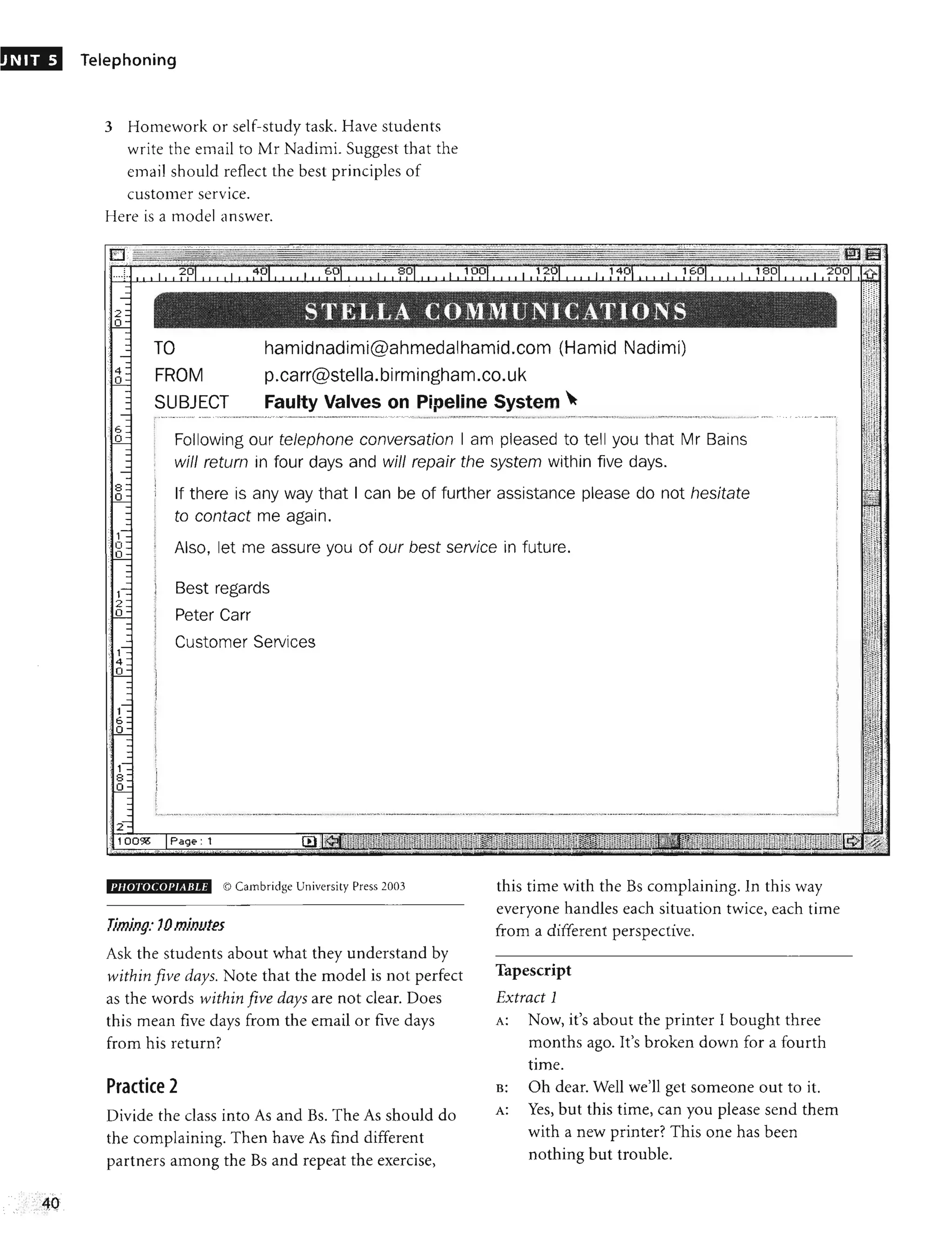 NIT 5 Telephoning
3 Homework or self-study task. Have students
write the email to Mr Nadimi. Suggest that the
email should reflect the best principles of
customer service.
Here is a model answer.
TO
FROM
SUBJECT
hamidnadimi@ahmedalhamid.com (Hamid Nadimi)
p.carr@stella.birmingham.co.uk
Faulty Valves on Pipeline System ~
r~,~_~.,_.~ __._
.._.YW,.,·. , ·.· _.·~ '~""~~'WNN'W"N ·'. ~·'·A·__~·'· .· , ._._~ .. ____.·_·.,_·.·<A·A·.·.·._
.·___
·_._.· ~'· "" .h, '_•.~~._~MV_ ~m_~ _~~~~_~NN_~~.,~_·_·_·, ______w_.~...'..,.''''''~N·O,~~·· '~~ _ ·~ .ym _·w '.· .•_ h__~~~~~w, •____ .y'v.__·._·. ·.·,_·•.·.,_._.,·_,._u_._ ,_"
i ~
f
,
,
,
~,
Following our telephone conversation I am pleased to tell you that Mr Bains
will return in four days and will repair the system within five days.
!
If there is any way that I can be of further assistance please do not hesitate
to contact me again.
I
Also, let me assure you of our best service in future.
Best regards
Peter Carr
Customer Services
PIIOTOCOI'IABLE © Cambridge University Press 2003
Timing: 10 minutes
Ask the students about what they understand by
within five days. Note that the model is not perfect
as the words within five days are not clear. Does
this mean five days from the email or five days
from his return?
Practice 2
Divide the class into As and Bs. The As should do
the complaining. Then have As find different
partners among the Bs and repeat the exercise,
this time with the Bs complaining. In this way
everyone handles each situation twice, each time
from a different perspective.
Tapescript
Extract 1
A: Now, it's about the printer I bought three
months ago. It's broken down for a fourth
time.
B: Oh dear. Well we'll get someone out to it.
A: Yes, but this time, can you please send them
with a new printer? This one has been
nothing but trouble.
 