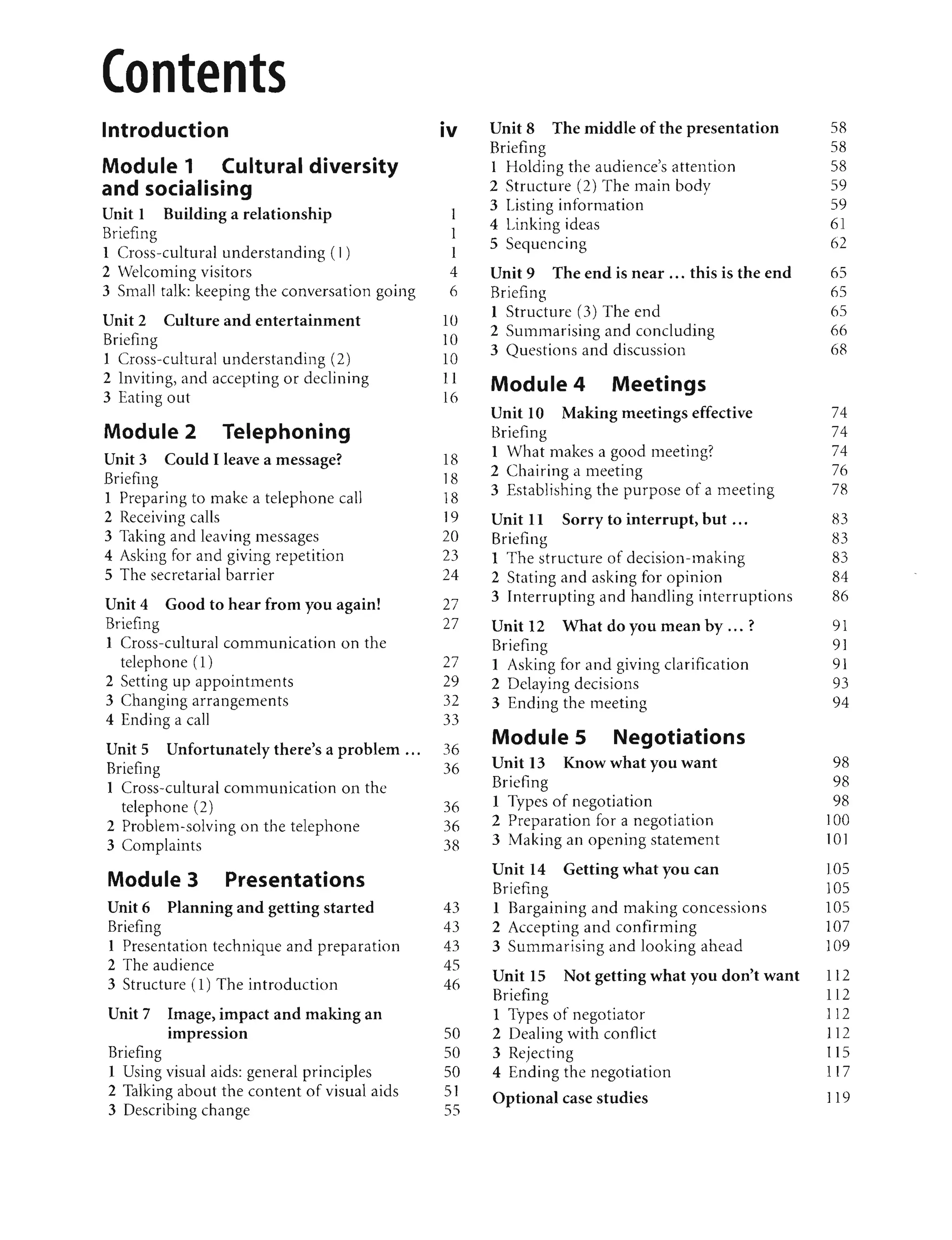 Introduction
Module 1 Cultural diversity
and socialising
Unit 1 Building a relationship
Briefing
1 Cross-cultural understanding ( I)
2 Welcoming visitors
3 Small talk: keeping the conversation going
Unit 2 Culture and entertainment
Briefing
1 Cross-cultural understanding (2)
2 Inviting, and accepting or declining
3 Eating out
Module 2 Telephoning
Unit 3 Could I leave a message?
Briefing
1 Preparing to make a telephone call
2 Receiving calls
3 Taking and leaving messages
4 Asking for and giving repetition
5 The secretarial barrier
Unit 4 Good to hear from you again!
Briefing
1 Cross-cultural communication on the
telephone (1)
2 Setting up appointments
3 Changing arrangements
4 Ending a call
Unit 5 Unfortunately there's a problem ...
Briefing
1 Cross-cultural communication on the
telephone (2)
2 Problem-solving on the telephone
3 Complaints
Module 3 Presentations
Unit 6 Planning and getting started
Briefing
1 Presentation technique and preparation
2 The audience
3 Structure (1) The introduction
Unit 7 Image, impact and making an
• •
ImpreSSIOn
Briefing
1 Using visual aids: general principles
2 Talking about the content of visual aids
3 Describing change
•
IV
1
1
1
4
6
10
10
10
11
16
]8
18
18
19
20
23
24
27
27
27
29
32
33
36
36
36
36
38
43
43
43
45
46
50
50
50
SI
SS
Unit 8 The middle of the presentation
Briefing
1 Holding the audience's attention
2 Structure (2) The main body
3 Listing information
4 Linking ideas
5 Sequencing
Unit 9 The end is near ... this is the end
Briefing
1 Structure (3) The end
2 Summarising and concluding
3 Questions and discussion
Module 4 Meetings
Unit 10 Making meetings effective
Briefing
1 What makes a good meeting?
2 Chairing a meeting
3 Establishing the purpose of a meeting
Unit 11 Sorry to interrupt, but ...
Briefing
1 The structure of decision-making
2 Stating and asking for opinion
3 Interrupting and handling interruptions
Unit 12 What do you mean by ... ?
Briefing
1 Asking for and giving clarification
2 Delaying decisions
3 Ending the meeting
Module 5 Negotiations
Unit 13 Know what you want
Briefing
1 Types of negotiation
2 Preparation for a negotiation
3 Making an opening statement
Unit 14 Getting what you can
Briefing
1 Bargaining and making concessions
2 Accepting and confirming
3 Summarising and looking ahead
Unit 15 Not getting what you don't want
Briefing
1 Types of negotiator
2 Dealing with conflict
3 Rejecting
4 Ending the negotiation
Optional case studies
5R
58
58
59
59
61
62
65
65
65
66
6R
74
74
74
76
7R
83
83
83
84
86
91
9]
91
93
94
98
98
98
100
101
105
105
105
107
109
112
112
112
112
115
117
119
 