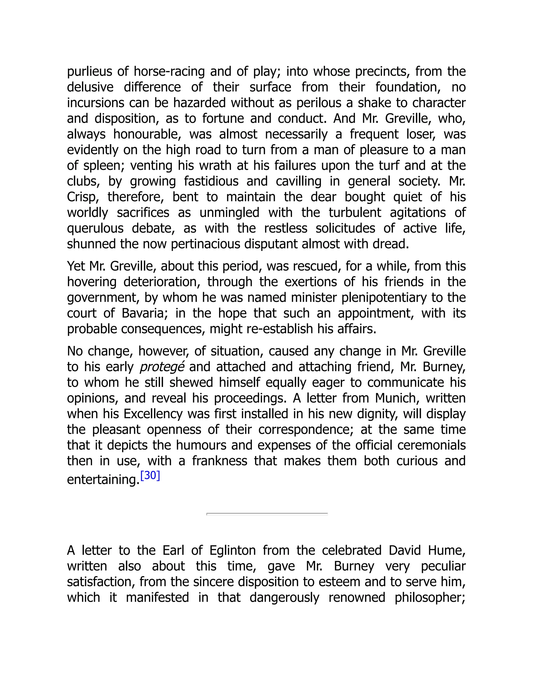 purlieus of horse-racing and of play; into whose precincts, from the
delusive difference of their surface from their foundation, no
incursions can be hazarded without as perilous a shake to character
and disposition, as to fortune and conduct. And Mr. Greville, who,
always honourable, was almost necessarily a frequent loser, was
evidently on the high road to turn from a man of pleasure to a man
of spleen; venting his wrath at his failures upon the turf and at the
clubs, by growing fastidious and cavilling in general society. Mr.
Crisp, therefore, bent to maintain the dear bought quiet of his
worldly sacrifices as unmingled with the turbulent agitations of
querulous debate, as with the restless solicitudes of active life,
shunned the now pertinacious disputant almost with dread.
Yet Mr. Greville, about this period, was rescued, for a while, from this
hovering deterioration, through the exertions of his friends in the
government, by whom he was named minister plenipotentiary to the
court of Bavaria; in the hope that such an appointment, with its
probable consequences, might re-establish his affairs.
No change, however, of situation, caused any change in Mr. Greville
to his early protegé and attached and attaching friend, Mr. Burney,
to whom he still shewed himself equally eager to communicate his
opinions, and reveal his proceedings. A letter from Munich, written
when his Excellency was first installed in his new dignity, will display
the pleasant openness of their correspondence; at the same time
that it depicts the humours and expenses of the official ceremonials
then in use, with a frankness that makes them both curious and
entertaining.[30]
A letter to the Earl of Eglinton from the celebrated David Hume,
written also about this time, gave Mr. Burney very peculiar
satisfaction, from the sincere disposition to esteem and to serve him,
which it manifested in that dangerously renowned philosopher;
 