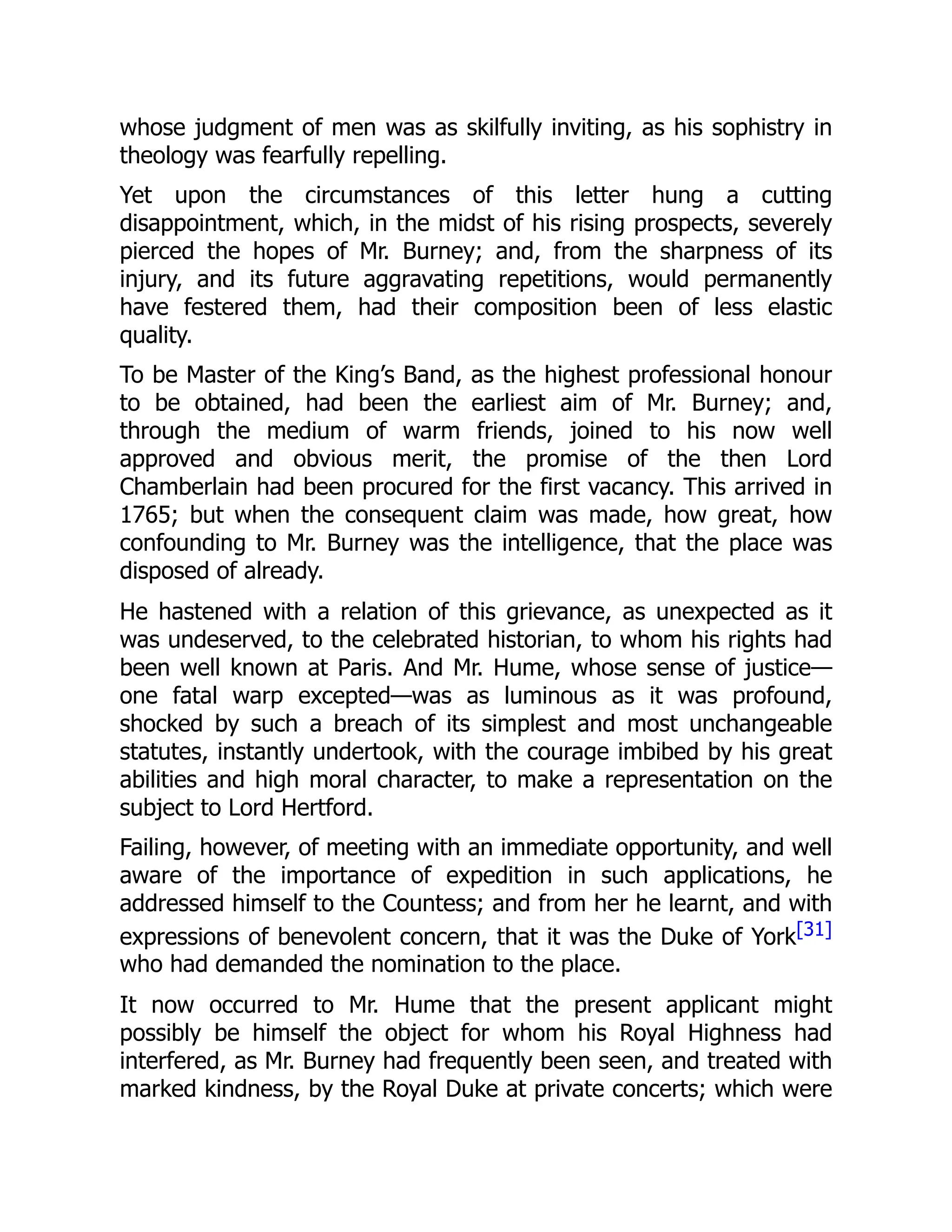 whose judgment of men was as skilfully inviting, as his sophistry in
theology was fearfully repelling.
Yet upon the circumstances of this letter hung a cutting
disappointment, which, in the midst of his rising prospects, severely
pierced the hopes of Mr. Burney; and, from the sharpness of its
injury, and its future aggravating repetitions, would permanently
have festered them, had their composition been of less elastic
quality.
To be Master of the King’s Band, as the highest professional honour
to be obtained, had been the earliest aim of Mr. Burney; and,
through the medium of warm friends, joined to his now well
approved and obvious merit, the promise of the then Lord
Chamberlain had been procured for the first vacancy. This arrived in
1765; but when the consequent claim was made, how great, how
confounding to Mr. Burney was the intelligence, that the place was
disposed of already.
He hastened with a relation of this grievance, as unexpected as it
was undeserved, to the celebrated historian, to whom his rights had
been well known at Paris. And Mr. Hume, whose sense of justice—
one fatal warp excepted—was as luminous as it was profound,
shocked by such a breach of its simplest and most unchangeable
statutes, instantly undertook, with the courage imbibed by his great
abilities and high moral character, to make a representation on the
subject to Lord Hertford.
Failing, however, of meeting with an immediate opportunity, and well
aware of the importance of expedition in such applications, he
addressed himself to the Countess; and from her he learnt, and with
expressions of benevolent concern, that it was the Duke of York[31]
who had demanded the nomination to the place.
It now occurred to Mr. Hume that the present applicant might
possibly be himself the object for whom his Royal Highness had
interfered, as Mr. Burney had frequently been seen, and treated with
marked kindness, by the Royal Duke at private concerts; which were
 
