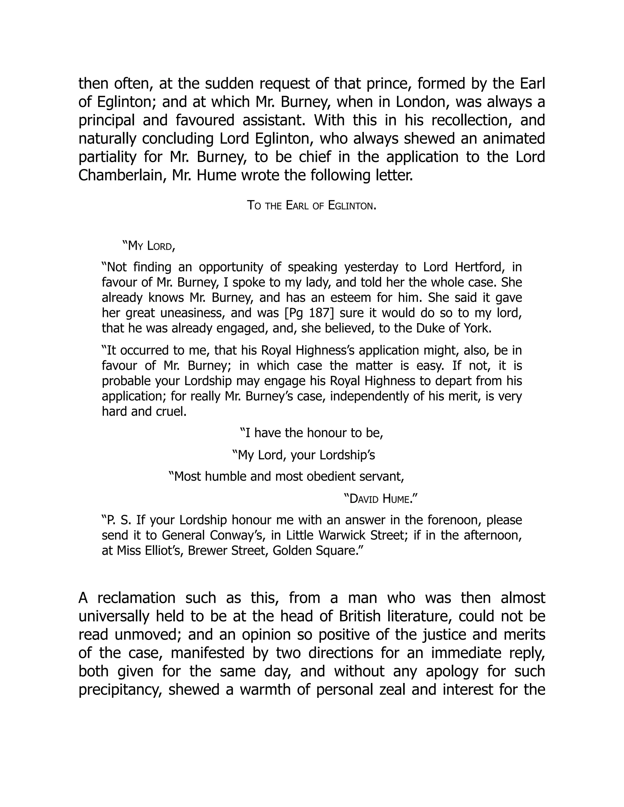 then often, at the sudden request of that prince, formed by the Earl
of Eglinton; and at which Mr. Burney, when in London, was always a
principal and favoured assistant. With this in his recollection, and
naturally concluding Lord Eglinton, who always shewed an animated
partiality for Mr. Burney, to be chief in the application to the Lord
Chamberlain, Mr. Hume wrote the following letter.
To the Earl of Eglinton.
“My Lord,
“Not finding an opportunity of speaking yesterday to Lord Hertford, in
favour of Mr. Burney, I spoke to my lady, and told her the whole case. She
already knows Mr. Burney, and has an esteem for him. She said it gave
her great uneasiness, and was [Pg 187] sure it would do so to my lord,
that he was already engaged, and, she believed, to the Duke of York.
“It occurred to me, that his Royal Highness’s application might, also, be in
favour of Mr. Burney; in which case the matter is easy. If not, it is
probable your Lordship may engage his Royal Highness to depart from his
application; for really Mr. Burney’s case, independently of his merit, is very
hard and cruel.
“I have the honour to be,
“My Lord, your Lordship’s
“Most humble and most obedient servant,
“David Hume.”
“P. S. If your Lordship honour me with an answer in the forenoon, please
send it to General Conway’s, in Little Warwick Street; if in the afternoon,
at Miss Elliot’s, Brewer Street, Golden Square.”
A reclamation such as this, from a man who was then almost
universally held to be at the head of British literature, could not be
read unmoved; and an opinion so positive of the justice and merits
of the case, manifested by two directions for an immediate reply,
both given for the same day, and without any apology for such
precipitancy, shewed a warmth of personal zeal and interest for the
 