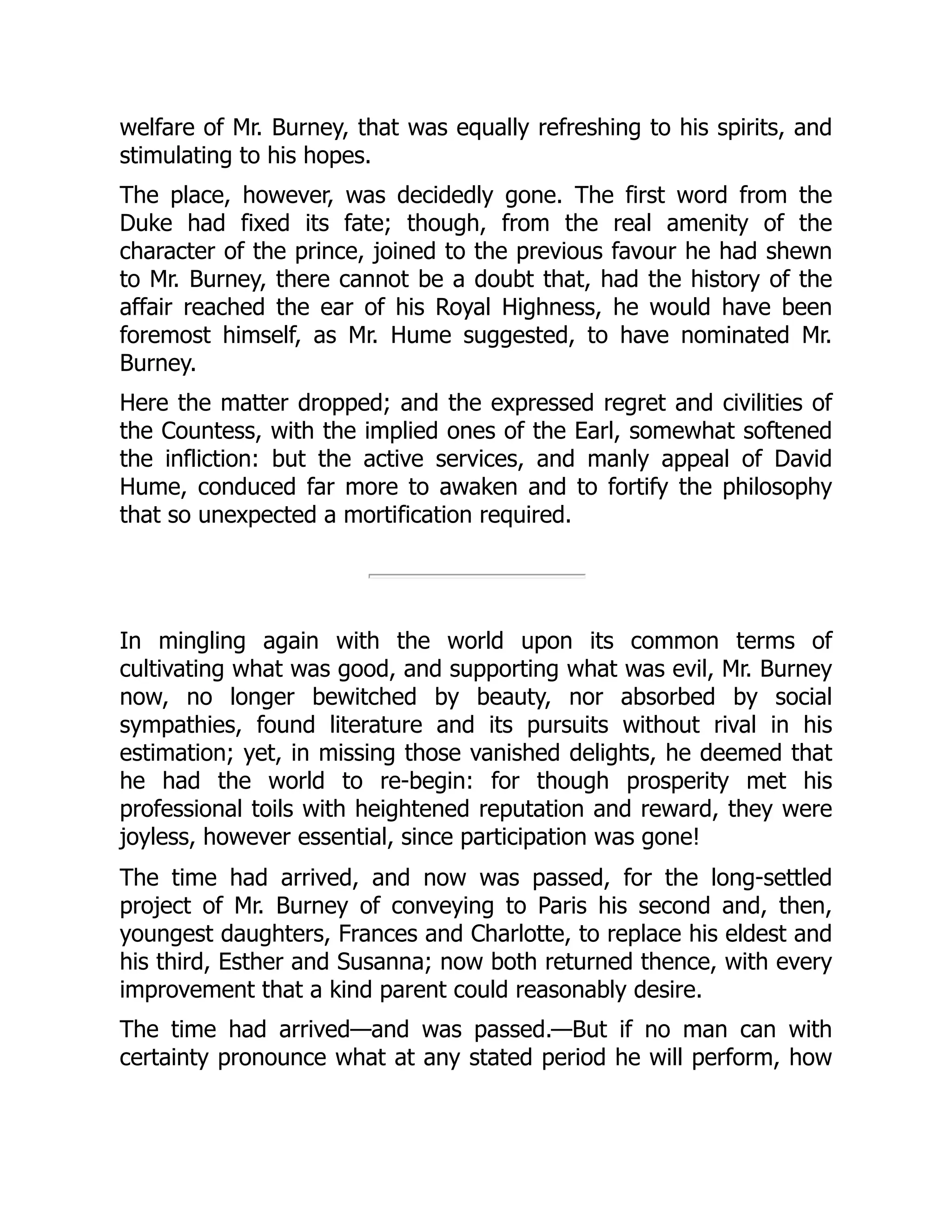 welfare of Mr. Burney, that was equally refreshing to his spirits, and
stimulating to his hopes.
The place, however, was decidedly gone. The first word from the
Duke had fixed its fate; though, from the real amenity of the
character of the prince, joined to the previous favour he had shewn
to Mr. Burney, there cannot be a doubt that, had the history of the
affair reached the ear of his Royal Highness, he would have been
foremost himself, as Mr. Hume suggested, to have nominated Mr.
Burney.
Here the matter dropped; and the expressed regret and civilities of
the Countess, with the implied ones of the Earl, somewhat softened
the infliction: but the active services, and manly appeal of David
Hume, conduced far more to awaken and to fortify the philosophy
that so unexpected a mortification required.
In mingling again with the world upon its common terms of
cultivating what was good, and supporting what was evil, Mr. Burney
now, no longer bewitched by beauty, nor absorbed by social
sympathies, found literature and its pursuits without rival in his
estimation; yet, in missing those vanished delights, he deemed that
he had the world to re-begin: for though prosperity met his
professional toils with heightened reputation and reward, they were
joyless, however essential, since participation was gone!
The time had arrived, and now was passed, for the long-settled
project of Mr. Burney of conveying to Paris his second and, then,
youngest daughters, Frances and Charlotte, to replace his eldest and
his third, Esther and Susanna; now both returned thence, with every
improvement that a kind parent could reasonably desire.
The time had arrived—and was passed.—But if no man can with
certainty pronounce what at any stated period he will perform, how
 