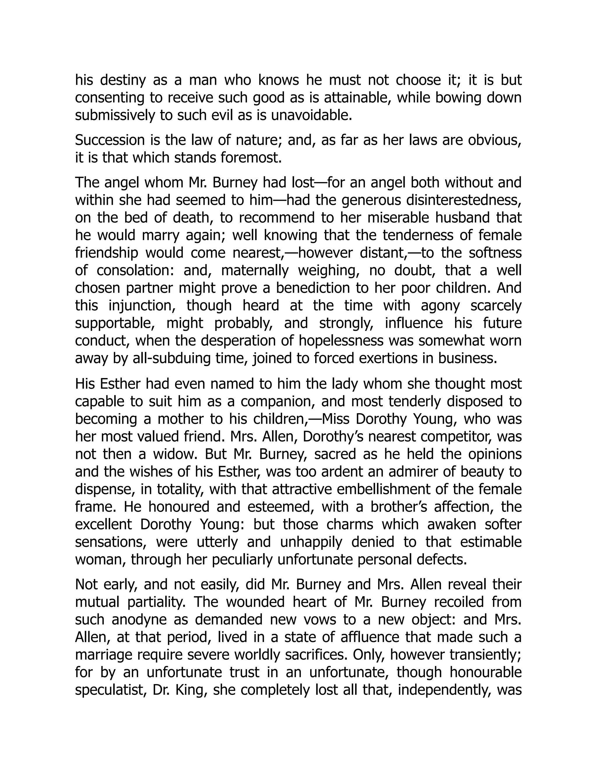 his destiny as a man who knows he must not choose it; it is but
consenting to receive such good as is attainable, while bowing down
submissively to such evil as is unavoidable.
Succession is the law of nature; and, as far as her laws are obvious,
it is that which stands foremost.
The angel whom Mr. Burney had lost—for an angel both without and
within she had seemed to him—had the generous disinterestedness,
on the bed of death, to recommend to her miserable husband that
he would marry again; well knowing that the tenderness of female
friendship would come nearest,—however distant,—to the softness
of consolation: and, maternally weighing, no doubt, that a well
chosen partner might prove a benediction to her poor children. And
this injunction, though heard at the time with agony scarcely
supportable, might probably, and strongly, influence his future
conduct, when the desperation of hopelessness was somewhat worn
away by all-subduing time, joined to forced exertions in business.
His Esther had even named to him the lady whom she thought most
capable to suit him as a companion, and most tenderly disposed to
becoming a mother to his children,—Miss Dorothy Young, who was
her most valued friend. Mrs. Allen, Dorothy’s nearest competitor, was
not then a widow. But Mr. Burney, sacred as he held the opinions
and the wishes of his Esther, was too ardent an admirer of beauty to
dispense, in totality, with that attractive embellishment of the female
frame. He honoured and esteemed, with a brother’s affection, the
excellent Dorothy Young: but those charms which awaken softer
sensations, were utterly and unhappily denied to that estimable
woman, through her peculiarly unfortunate personal defects.
Not early, and not easily, did Mr. Burney and Mrs. Allen reveal their
mutual partiality. The wounded heart of Mr. Burney recoiled from
such anodyne as demanded new vows to a new object: and Mrs.
Allen, at that period, lived in a state of affluence that made such a
marriage require severe worldly sacrifices. Only, however transiently;
for by an unfortunate trust in an unfortunate, though honourable
speculatist, Dr. King, she completely lost all that, independently, was
 