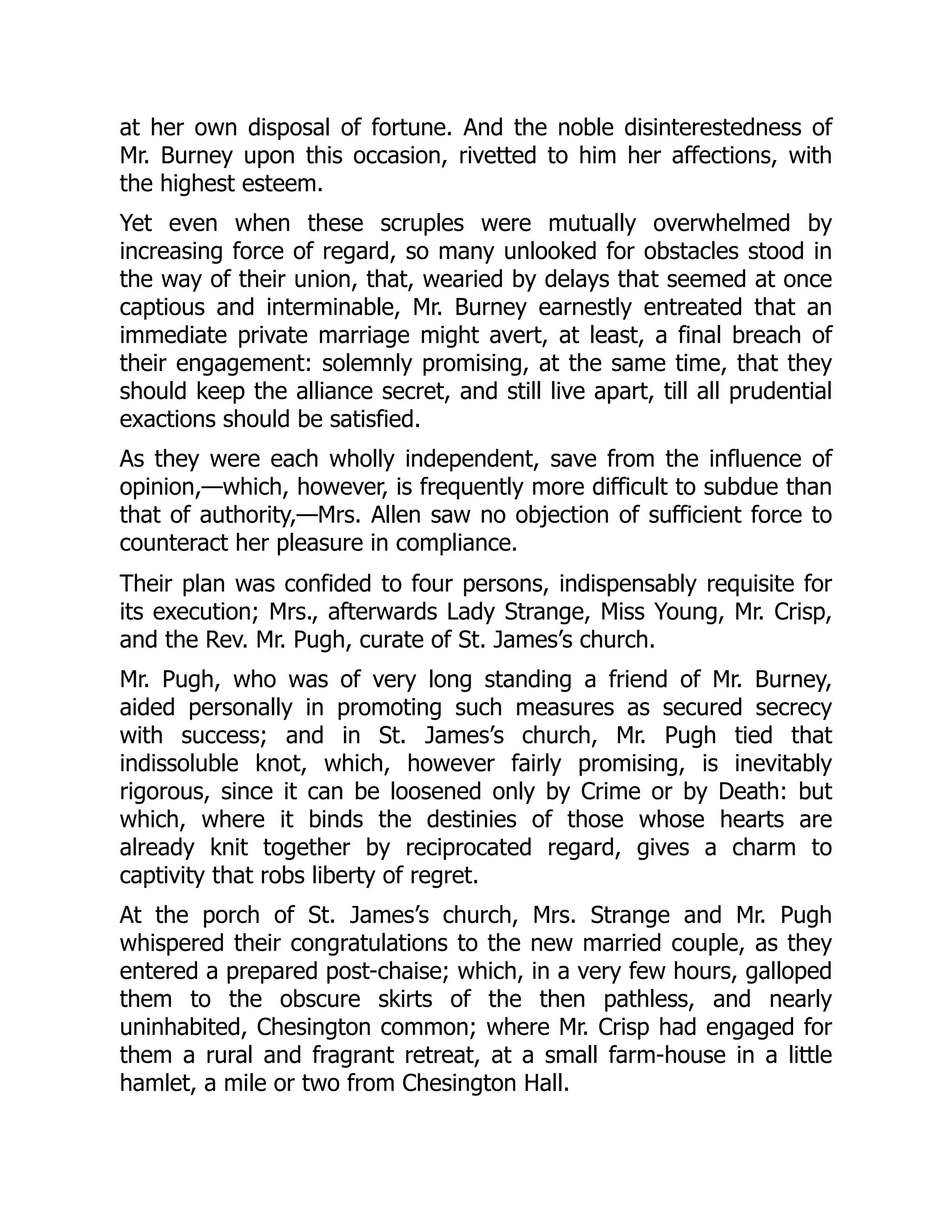 at her own disposal of fortune. And the noble disinterestedness of
Mr. Burney upon this occasion, rivetted to him her affections, with
the highest esteem.
Yet even when these scruples were mutually overwhelmed by
increasing force of regard, so many unlooked for obstacles stood in
the way of their union, that, wearied by delays that seemed at once
captious and interminable, Mr. Burney earnestly entreated that an
immediate private marriage might avert, at least, a final breach of
their engagement: solemnly promising, at the same time, that they
should keep the alliance secret, and still live apart, till all prudential
exactions should be satisfied.
As they were each wholly independent, save from the influence of
opinion,—which, however, is frequently more difficult to subdue than
that of authority,—Mrs. Allen saw no objection of sufficient force to
counteract her pleasure in compliance.
Their plan was confided to four persons, indispensably requisite for
its execution; Mrs., afterwards Lady Strange, Miss Young, Mr. Crisp,
and the Rev. Mr. Pugh, curate of St. James’s church.
Mr. Pugh, who was of very long standing a friend of Mr. Burney,
aided personally in promoting such measures as secured secrecy
with success; and in St. James’s church, Mr. Pugh tied that
indissoluble knot, which, however fairly promising, is inevitably
rigorous, since it can be loosened only by Crime or by Death: but
which, where it binds the destinies of those whose hearts are
already knit together by reciprocated regard, gives a charm to
captivity that robs liberty of regret.
At the porch of St. James’s church, Mrs. Strange and Mr. Pugh
whispered their congratulations to the new married couple, as they
entered a prepared post-chaise; which, in a very few hours, galloped
them to the obscure skirts of the then pathless, and nearly
uninhabited, Chesington common; where Mr. Crisp had engaged for
them a rural and fragrant retreat, at a small farm-house in a little
hamlet, a mile or two from Chesington Hall.
 