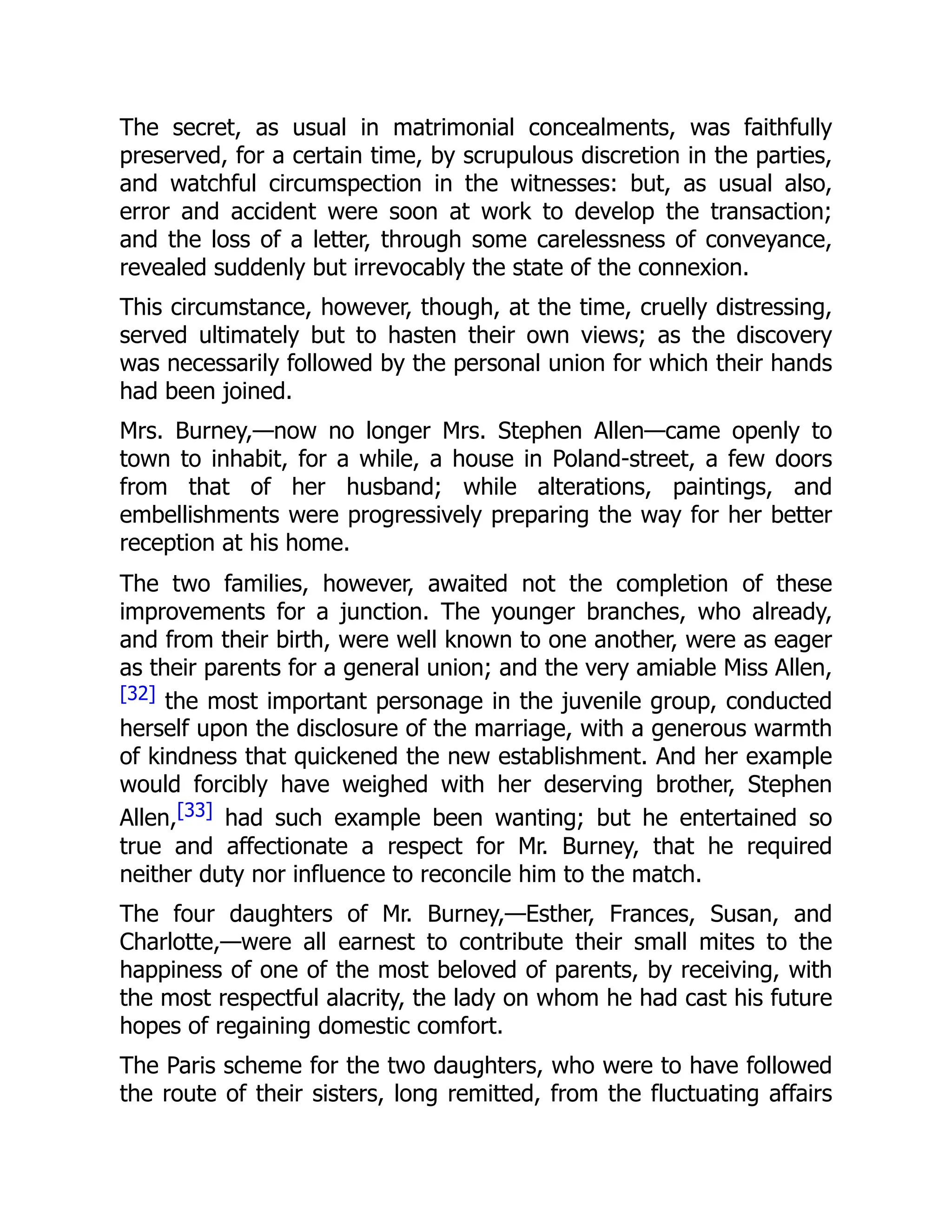 The secret, as usual in matrimonial concealments, was faithfully
preserved, for a certain time, by scrupulous discretion in the parties,
and watchful circumspection in the witnesses: but, as usual also,
error and accident were soon at work to develop the transaction;
and the loss of a letter, through some carelessness of conveyance,
revealed suddenly but irrevocably the state of the connexion.
This circumstance, however, though, at the time, cruelly distressing,
served ultimately but to hasten their own views; as the discovery
was necessarily followed by the personal union for which their hands
had been joined.
Mrs. Burney,—now no longer Mrs. Stephen Allen—came openly to
town to inhabit, for a while, a house in Poland-street, a few doors
from that of her husband; while alterations, paintings, and
embellishments were progressively preparing the way for her better
reception at his home.
The two families, however, awaited not the completion of these
improvements for a junction. The younger branches, who already,
and from their birth, were well known to one another, were as eager
as their parents for a general union; and the very amiable Miss Allen,
[32] the most important personage in the juvenile group, conducted
herself upon the disclosure of the marriage, with a generous warmth
of kindness that quickened the new establishment. And her example
would forcibly have weighed with her deserving brother, Stephen
Allen,[33] had such example been wanting; but he entertained so
true and affectionate a respect for Mr. Burney, that he required
neither duty nor influence to reconcile him to the match.
The four daughters of Mr. Burney,—Esther, Frances, Susan, and
Charlotte,—were all earnest to contribute their small mites to the
happiness of one of the most beloved of parents, by receiving, with
the most respectful alacrity, the lady on whom he had cast his future
hopes of regaining domestic comfort.
The Paris scheme for the two daughters, who were to have followed
the route of their sisters, long remitted, from the fluctuating affairs
 