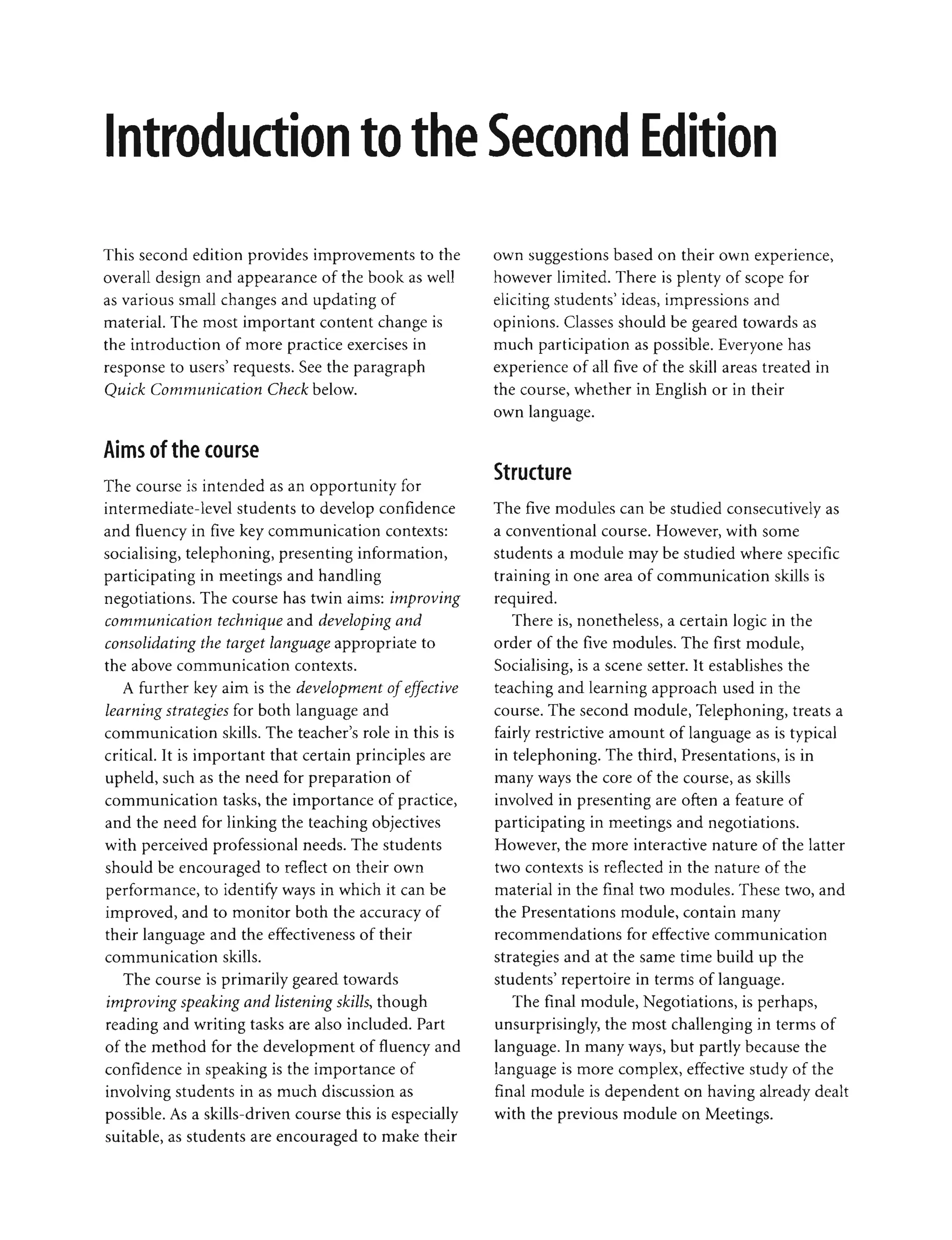 •
I
This second edition provides improvements to the
overall design and appearance of the book as well
as various small changes and updating of
material. The most important content change is
the introduction of more practice exercises in
response to users' requests. See the paragraph
Quick Communication Check below.
Aims of the course
The course is intended as an opportunity for
intermediate-level students to develop confidence
and fluency in five key communication contexts:
socialising, telephoning, presenting information,
participating in meetings and handling
negotiations. The course has twin aims: improving
communication technique and developing and
consolidating the target language appropriate to
the above communication contexts.
A further key aim is the development ofeffective
learning strategies for both language and
communication skills. The teacher's role in this is
critical. It is important that certain principles are
upheld, such as the need for preparation of
communication tasks, the importance of practice,
and the need for linking the teaching objectives
with perceived professional needs. The students
should be encouraged to reflect on their own
performance, to identify ways in which it can be
improved, and to monitor both the accuracy of
their language and the effectiveness of their
communication skills.
The course is primarily geared towards
improving speaking and listening skills, though
reading and writing tasks are also included. Part
of the method for the development of fluency and
confidence in speaking is the importance of
involving students in as much discussion as
possible. As a skills-driven course this is especially
suitable, as students are encouraged to make their
• •
I I n
own suggestions based on their own experience,
however limited. There is plenty of scope for
eliciting students' ideas, impressions and
opinions. Classes should be geared towards as
much participation as possible. Everyone has
experience of all five of the skill areas treated in
the course, whether in English or in their
own language.
Structure
The five modules can be studied consecutively as
a conventional course. However, with some
students a module may be studied where specific
training in one area of communication skills is
required.
There is, nonetheless, a certain logic in the
order of the five modules. The first module,
Socialising, is a scene setter. It establishes the
teaching and learning approach used in the
course. The second module, Telephoning, treats a
fairly restrictive amount of language as is typical
in telephoning. The third, Presentations, is in
many ways the core of the course, as skills
involved in presenting are often a feature of
participating in meetings and negotiations.
However, the more interactive nature of the latter
two contexts is reflected in the nature of the
material in the final two modules. These two, and
the Presentations module, contain many
recommendations for effective communication
strategies and at the same time build up the
students' repertoire in terms of language.
The final module, Negotiations, is perhaps,
unsurprisingly, the most challenging in terms of
language. In many ways, but partly because the
language is more complex, effective study of the
final module is dependent on having already dealt
with the previous module on Meetings.
 
