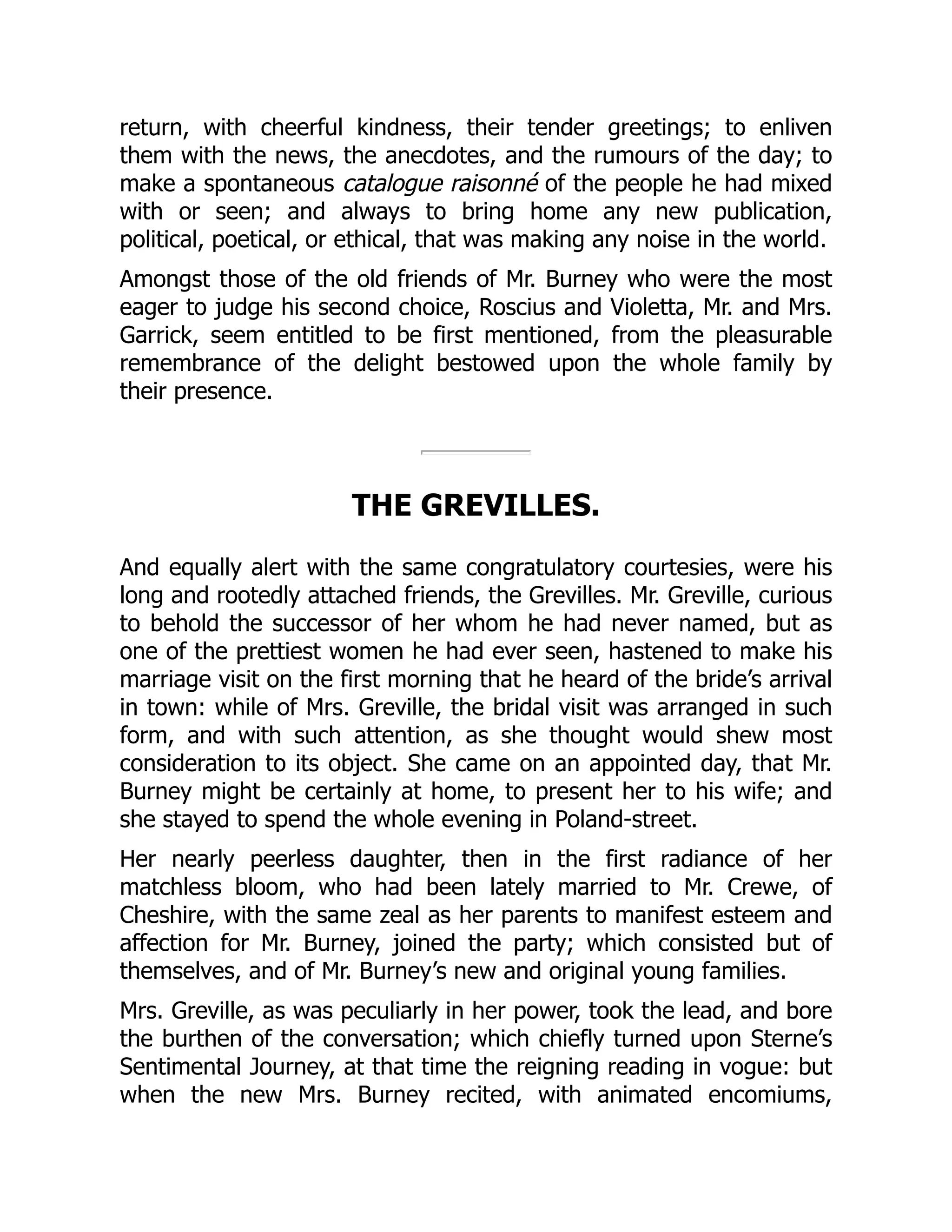 return, with cheerful kindness, their tender greetings; to enliven
them with the news, the anecdotes, and the rumours of the day; to
make a spontaneous catalogue raisonné of the people he had mixed
with or seen; and always to bring home any new publication,
political, poetical, or ethical, that was making any noise in the world.
Amongst those of the old friends of Mr. Burney who were the most
eager to judge his second choice, Roscius and Violetta, Mr. and Mrs.
Garrick, seem entitled to be first mentioned, from the pleasurable
remembrance of the delight bestowed upon the whole family by
their presence.
THE GREVILLES.
And equally alert with the same congratulatory courtesies, were his
long and rootedly attached friends, the Grevilles. Mr. Greville, curious
to behold the successor of her whom he had never named, but as
one of the prettiest women he had ever seen, hastened to make his
marriage visit on the first morning that he heard of the bride’s arrival
in town: while of Mrs. Greville, the bridal visit was arranged in such
form, and with such attention, as she thought would shew most
consideration to its object. She came on an appointed day, that Mr.
Burney might be certainly at home, to present her to his wife; and
she stayed to spend the whole evening in Poland-street.
Her nearly peerless daughter, then in the first radiance of her
matchless bloom, who had been lately married to Mr. Crewe, of
Cheshire, with the same zeal as her parents to manifest esteem and
affection for Mr. Burney, joined the party; which consisted but of
themselves, and of Mr. Burney’s new and original young families.
Mrs. Greville, as was peculiarly in her power, took the lead, and bore
the burthen of the conversation; which chiefly turned upon Sterne’s
Sentimental Journey, at that time the reigning reading in vogue: but
when the new Mrs. Burney recited, with animated encomiums,
 