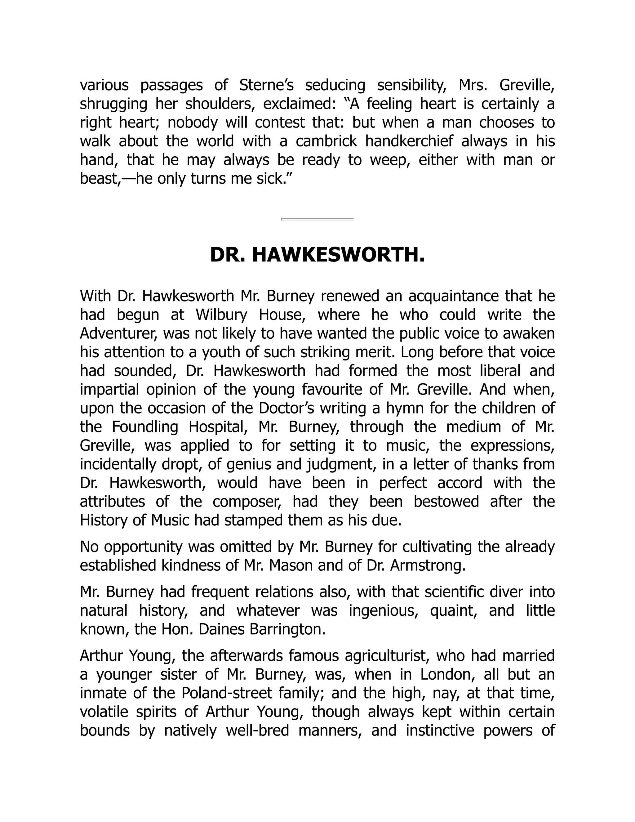 various passages of Sterne’s seducing sensibility, Mrs. Greville,
shrugging her shoulders, exclaimed: “A feeling heart is certainly a
right heart; nobody will contest that: but when a man chooses to
walk about the world with a cambrick handkerchief always in his
hand, that he may always be ready to weep, either with man or
beast,—he only turns me sick.”
DR. HAWKESWORTH.
With Dr. Hawkesworth Mr. Burney renewed an acquaintance that he
had begun at Wilbury House, where he who could write the
Adventurer, was not likely to have wanted the public voice to awaken
his attention to a youth of such striking merit. Long before that voice
had sounded, Dr. Hawkesworth had formed the most liberal and
impartial opinion of the young favourite of Mr. Greville. And when,
upon the occasion of the Doctor’s writing a hymn for the children of
the Foundling Hospital, Mr. Burney, through the medium of Mr.
Greville, was applied to for setting it to music, the expressions,
incidentally dropt, of genius and judgment, in a letter of thanks from
Dr. Hawkesworth, would have been in perfect accord with the
attributes of the composer, had they been bestowed after the
History of Music had stamped them as his due.
No opportunity was omitted by Mr. Burney for cultivating the already
established kindness of Mr. Mason and of Dr. Armstrong.
Mr. Burney had frequent relations also, with that scientific diver into
natural history, and whatever was ingenious, quaint, and little
known, the Hon. Daines Barrington.
Arthur Young, the afterwards famous agriculturist, who had married
a younger sister of Mr. Burney, was, when in London, all but an
inmate of the Poland-street family; and the high, nay, at that time,
volatile spirits of Arthur Young, though always kept within certain
bounds by natively well-bred manners, and instinctive powers of
 