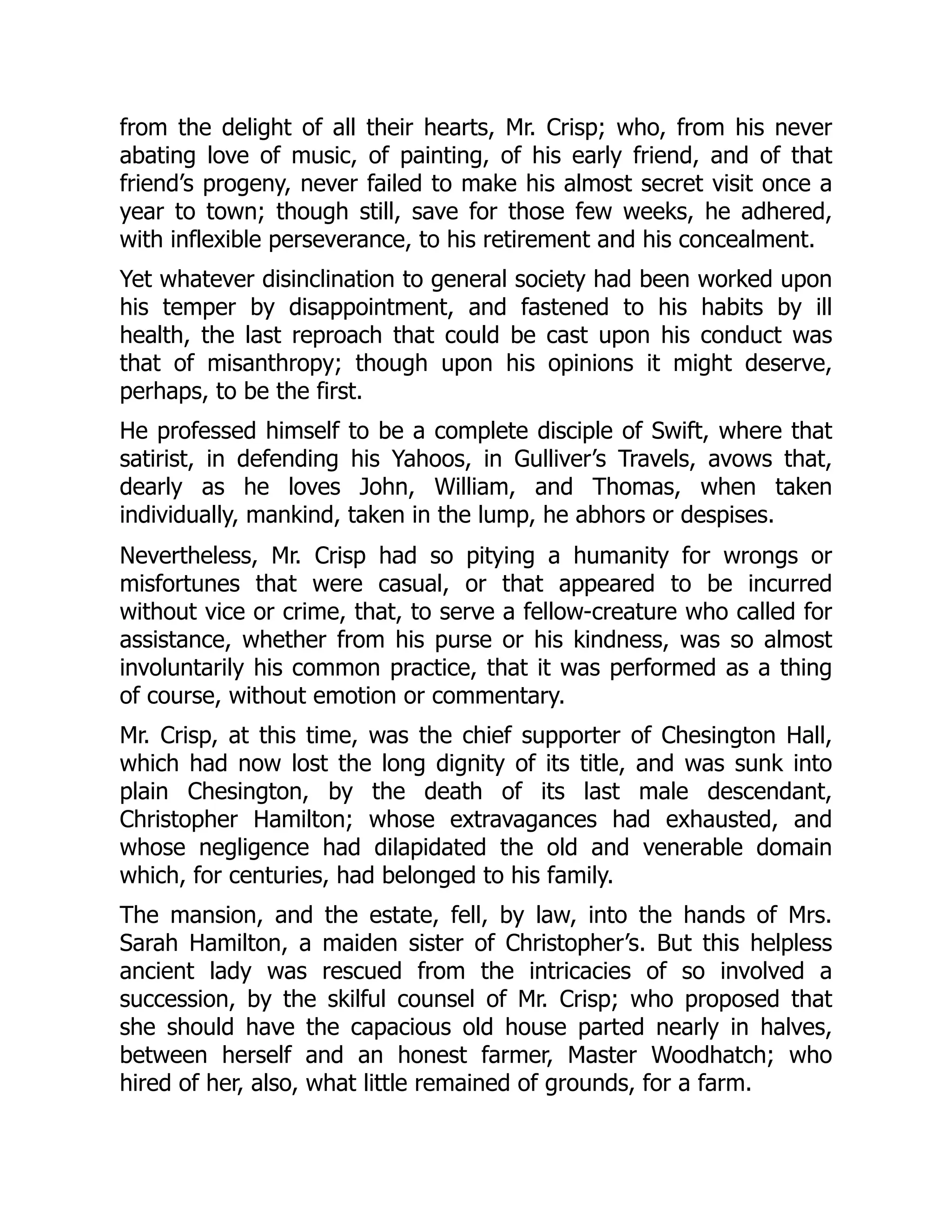 from the delight of all their hearts, Mr. Crisp; who, from his never
abating love of music, of painting, of his early friend, and of that
friend’s progeny, never failed to make his almost secret visit once a
year to town; though still, save for those few weeks, he adhered,
with inflexible perseverance, to his retirement and his concealment.
Yet whatever disinclination to general society had been worked upon
his temper by disappointment, and fastened to his habits by ill
health, the last reproach that could be cast upon his conduct was
that of misanthropy; though upon his opinions it might deserve,
perhaps, to be the first.
He professed himself to be a complete disciple of Swift, where that
satirist, in defending his Yahoos, in Gulliver’s Travels, avows that,
dearly as he loves John, William, and Thomas, when taken
individually, mankind, taken in the lump, he abhors or despises.
Nevertheless, Mr. Crisp had so pitying a humanity for wrongs or
misfortunes that were casual, or that appeared to be incurred
without vice or crime, that, to serve a fellow-creature who called for
assistance, whether from his purse or his kindness, was so almost
involuntarily his common practice, that it was performed as a thing
of course, without emotion or commentary.
Mr. Crisp, at this time, was the chief supporter of Chesington Hall,
which had now lost the long dignity of its title, and was sunk into
plain Chesington, by the death of its last male descendant,
Christopher Hamilton; whose extravagances had exhausted, and
whose negligence had dilapidated the old and venerable domain
which, for centuries, had belonged to his family.
The mansion, and the estate, fell, by law, into the hands of Mrs.
Sarah Hamilton, a maiden sister of Christopher’s. But this helpless
ancient lady was rescued from the intricacies of so involved a
succession, by the skilful counsel of Mr. Crisp; who proposed that
she should have the capacious old house parted nearly in halves,
between herself and an honest farmer, Master Woodhatch; who
hired of her, also, what little remained of grounds, for a farm.
 