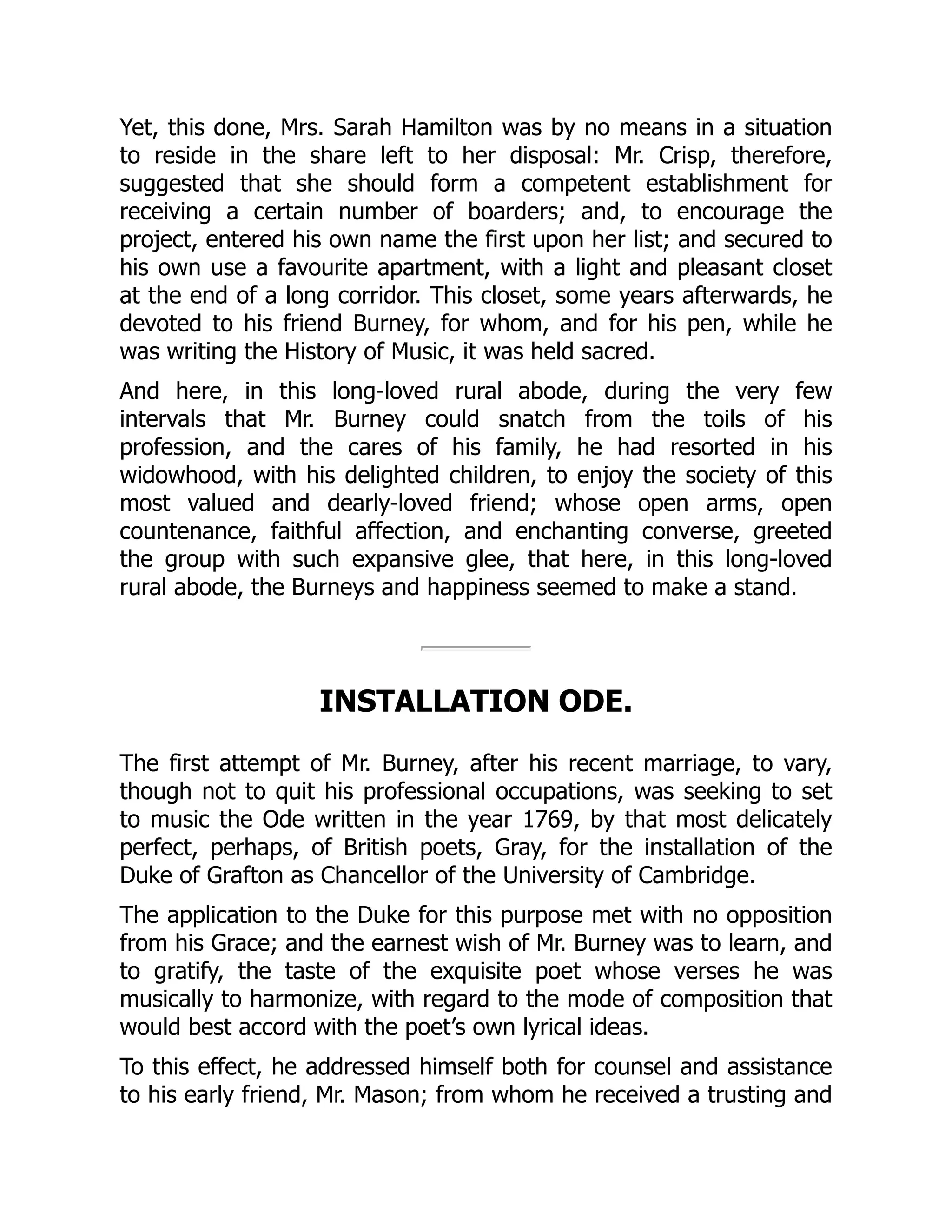 Yet, this done, Mrs. Sarah Hamilton was by no means in a situation
to reside in the share left to her disposal: Mr. Crisp, therefore,
suggested that she should form a competent establishment for
receiving a certain number of boarders; and, to encourage the
project, entered his own name the first upon her list; and secured to
his own use a favourite apartment, with a light and pleasant closet
at the end of a long corridor. This closet, some years afterwards, he
devoted to his friend Burney, for whom, and for his pen, while he
was writing the History of Music, it was held sacred.
And here, in this long-loved rural abode, during the very few
intervals that Mr. Burney could snatch from the toils of his
profession, and the cares of his family, he had resorted in his
widowhood, with his delighted children, to enjoy the society of this
most valued and dearly-loved friend; whose open arms, open
countenance, faithful affection, and enchanting converse, greeted
the group with such expansive glee, that here, in this long-loved
rural abode, the Burneys and happiness seemed to make a stand.
INSTALLATION ODE.
The first attempt of Mr. Burney, after his recent marriage, to vary,
though not to quit his professional occupations, was seeking to set
to music the Ode written in the year 1769, by that most delicately
perfect, perhaps, of British poets, Gray, for the installation of the
Duke of Grafton as Chancellor of the University of Cambridge.
The application to the Duke for this purpose met with no opposition
from his Grace; and the earnest wish of Mr. Burney was to learn, and
to gratify, the taste of the exquisite poet whose verses he was
musically to harmonize, with regard to the mode of composition that
would best accord with the poet’s own lyrical ideas.
To this effect, he addressed himself both for counsel and assistance
to his early friend, Mr. Mason; from whom he received a trusting and
 