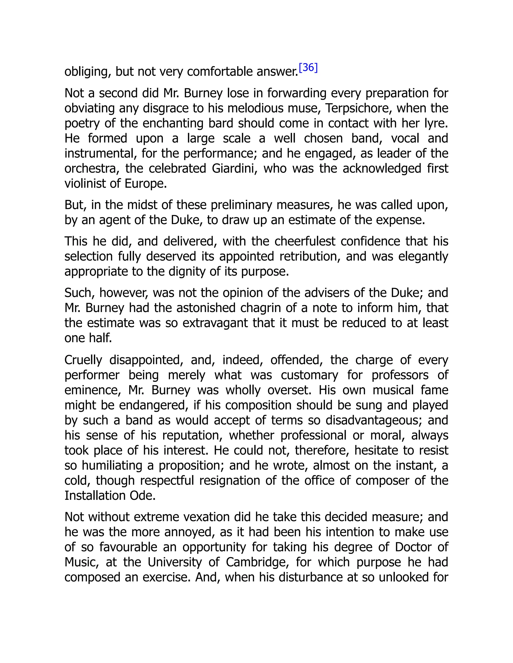 obliging, but not very comfortable answer.[36]
Not a second did Mr. Burney lose in forwarding every preparation for
obviating any disgrace to his melodious muse, Terpsichore, when the
poetry of the enchanting bard should come in contact with her lyre.
He formed upon a large scale a well chosen band, vocal and
instrumental, for the performance; and he engaged, as leader of the
orchestra, the celebrated Giardini, who was the acknowledged first
violinist of Europe.
But, in the midst of these preliminary measures, he was called upon,
by an agent of the Duke, to draw up an estimate of the expense.
This he did, and delivered, with the cheerfulest confidence that his
selection fully deserved its appointed retribution, and was elegantly
appropriate to the dignity of its purpose.
Such, however, was not the opinion of the advisers of the Duke; and
Mr. Burney had the astonished chagrin of a note to inform him, that
the estimate was so extravagant that it must be reduced to at least
one half.
Cruelly disappointed, and, indeed, offended, the charge of every
performer being merely what was customary for professors of
eminence, Mr. Burney was wholly overset. His own musical fame
might be endangered, if his composition should be sung and played
by such a band as would accept of terms so disadvantageous; and
his sense of his reputation, whether professional or moral, always
took place of his interest. He could not, therefore, hesitate to resist
so humiliating a proposition; and he wrote, almost on the instant, a
cold, though respectful resignation of the office of composer of the
Installation Ode.
Not without extreme vexation did he take this decided measure; and
he was the more annoyed, as it had been his intention to make use
of so favourable an opportunity for taking his degree of Doctor of
Music, at the University of Cambridge, for which purpose he had
composed an exercise. And, when his disturbance at so unlooked for
 