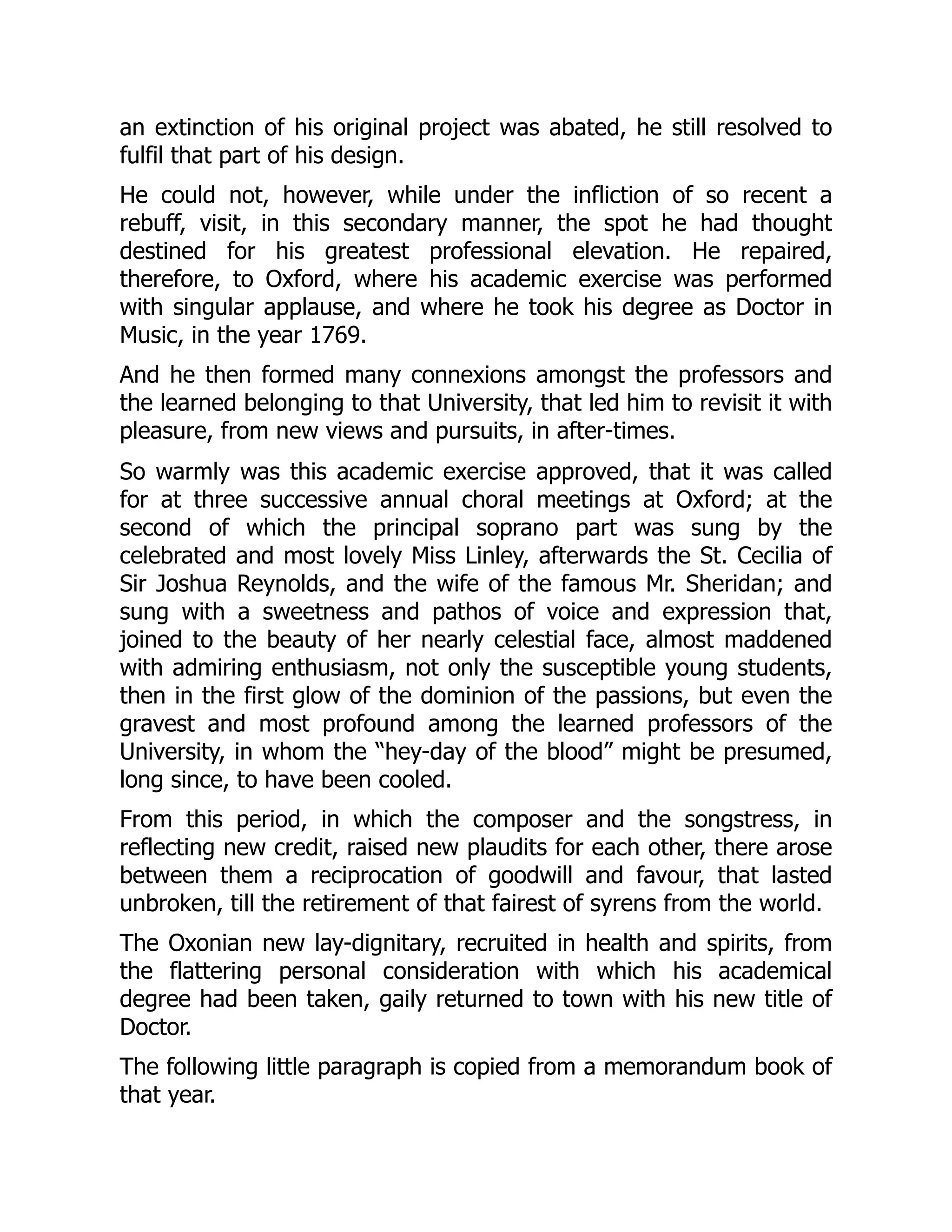 an extinction of his original project was abated, he still resolved to
fulfil that part of his design.
He could not, however, while under the infliction of so recent a
rebuff, visit, in this secondary manner, the spot he had thought
destined for his greatest professional elevation. He repaired,
therefore, to Oxford, where his academic exercise was performed
with singular applause, and where he took his degree as Doctor in
Music, in the year 1769.
And he then formed many connexions amongst the professors and
the learned belonging to that University, that led him to revisit it with
pleasure, from new views and pursuits, in after-times.
So warmly was this academic exercise approved, that it was called
for at three successive annual choral meetings at Oxford; at the
second of which the principal soprano part was sung by the
celebrated and most lovely Miss Linley, afterwards the St. Cecilia of
Sir Joshua Reynolds, and the wife of the famous Mr. Sheridan; and
sung with a sweetness and pathos of voice and expression that,
joined to the beauty of her nearly celestial face, almost maddened
with admiring enthusiasm, not only the susceptible young students,
then in the first glow of the dominion of the passions, but even the
gravest and most profound among the learned professors of the
University, in whom the “hey-day of the blood” might be presumed,
long since, to have been cooled.
From this period, in which the composer and the songstress, in
reflecting new credit, raised new plaudits for each other, there arose
between them a reciprocation of goodwill and favour, that lasted
unbroken, till the retirement of that fairest of syrens from the world.
The Oxonian new lay-dignitary, recruited in health and spirits, from
the flattering personal consideration with which his academical
degree had been taken, gaily returned to town with his new title of
Doctor.
The following little paragraph is copied from a memorandum book of
that year.
 
