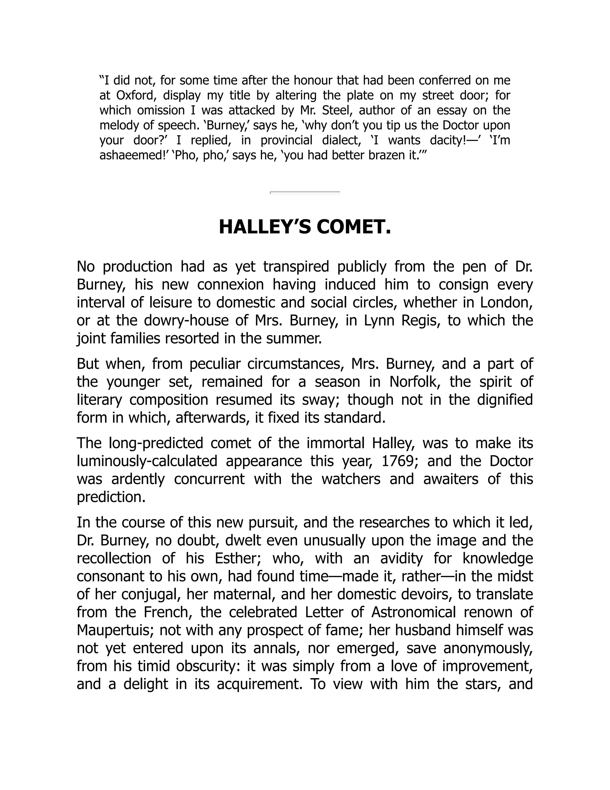 “I did not, for some time after the honour that had been conferred on me
at Oxford, display my title by altering the plate on my street door; for
which omission I was attacked by Mr. Steel, author of an essay on the
melody of speech. ‘Burney,’ says he, ‘why don’t you tip us the Doctor upon
your door?’ I replied, in provincial dialect, ‘I wants dacity!—’ ‘I’m
ashaeemed!’ ‘Pho, pho,’ says he, ‘you had better brazen it.’”
HALLEY’S COMET.
No production had as yet transpired publicly from the pen of Dr.
Burney, his new connexion having induced him to consign every
interval of leisure to domestic and social circles, whether in London,
or at the dowry-house of Mrs. Burney, in Lynn Regis, to which the
joint families resorted in the summer.
But when, from peculiar circumstances, Mrs. Burney, and a part of
the younger set, remained for a season in Norfolk, the spirit of
literary composition resumed its sway; though not in the dignified
form in which, afterwards, it fixed its standard.
The long-predicted comet of the immortal Halley, was to make its
luminously-calculated appearance this year, 1769; and the Doctor
was ardently concurrent with the watchers and awaiters of this
prediction.
In the course of this new pursuit, and the researches to which it led,
Dr. Burney, no doubt, dwelt even unusually upon the image and the
recollection of his Esther; who, with an avidity for knowledge
consonant to his own, had found time—made it, rather—in the midst
of her conjugal, her maternal, and her domestic devoirs, to translate
from the French, the celebrated Letter of Astronomical renown of
Maupertuis; not with any prospect of fame; her husband himself was
not yet entered upon its annals, nor emerged, save anonymously,
from his timid obscurity: it was simply from a love of improvement,
and a delight in its acquirement. To view with him the stars, and
 