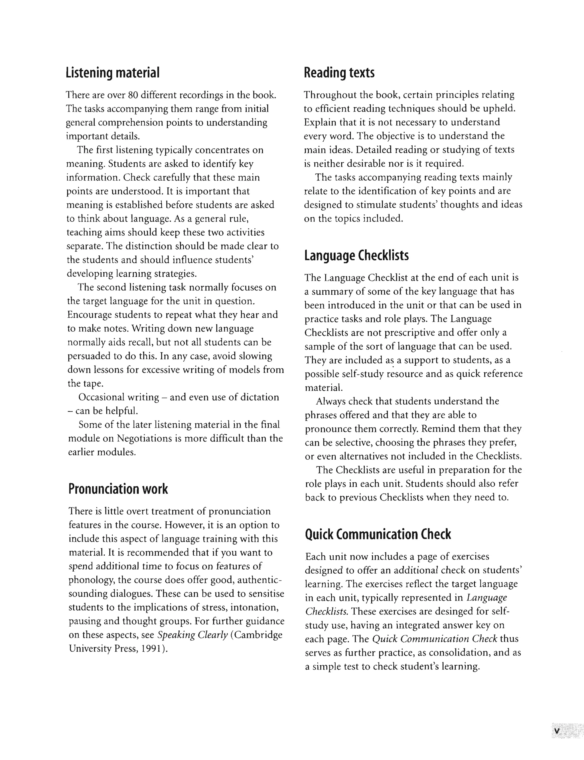 listening material
There are over 80 different recordings in the book.
The tasks accompanying them range from initial
general comprehension points to understanding
important details.
The first listening typically concentrates on
meaning. Students are asked to identify key
information. Check carefully that these main
points are understood. It is important that
meaning is established before students are asked
to think about language. As a general rule,
teaching aims should keep these two activities
separate. The distinction should be made clear to
the students and should influence students'
developing learning strategies.
The second listening task normally focuses on
the target language for the unit in question.
Encourage students to repeat what they hear and
to make notes. Writing down new language
normally aids recall, but not all students can be
persuaded to do this. In any case, avoid slowing
down lessons for excessive writing of models from
the tape.
Occasional writing - and even use of dictation
- can be helpful.
Some of the later listening material in the final
module on Negotiations is more difficult than the
earlier modules.
Pronunciation work
There is little overt treatment of pronunciation
features in the course. However, it is an option to
include this aspect of language training with this
material. It is recommended that if you want to
spend additional time to focus on features of
phonology, the course does offer good, authentic-
sounding dialogues. These can be used to sensitise
students to the implications of stress, intonation,
pausing and thought groups. For further guidance
on these aspects, see Speaking Clearly (Cambridge
University Press, 1991).
Reading texts
Throughout the book, certain principles relating
to efficient reading techniques should be upheld.
Explain that it is not necessary to understand
every word. The objective is to understand the
main ideas. Detailed reading or studying of texts
is neither desirable nor is it required.
The tasks accompanying reading texts mainly
relate to the identification of key points and are
designed to stimulate students' thoughts and ideas
on the topics included.
language Checklists
The Language Checklist at the end of each unit is
a summary of some of the key language that has
been introduced in the unit or that can be used in
practice tasks and role plays. The Language
Checklists are not prescriptive and offer only a
sample of the sort of language that can be used.
They are included as a support to students, as a
•
possible self-study resource and as quick reference
material.
Always check that students understand the
phrases offered and that they are able to
pronounce them correctly. Remind them that they
can be selective, choosing the phrases they prefer,
or even alternatives not included in the Checklists.
The Checklists are useful in preparation for the
role plays in each unit. Students should also refer
back to previous Checklists when they need to.
Quick Communication Check
Each unit now includes a page of exercises
designed to offer an additional check on students'
learning. The exercises reflect the target language
in each unit, typically represented in Language
Checklists. These exercises are desinged for self-
study use, having an integrated answer key on
each page. The Quick Communication Check thus
serves as further practice, as consolidation, and as
a simple test to check student's learning.
 