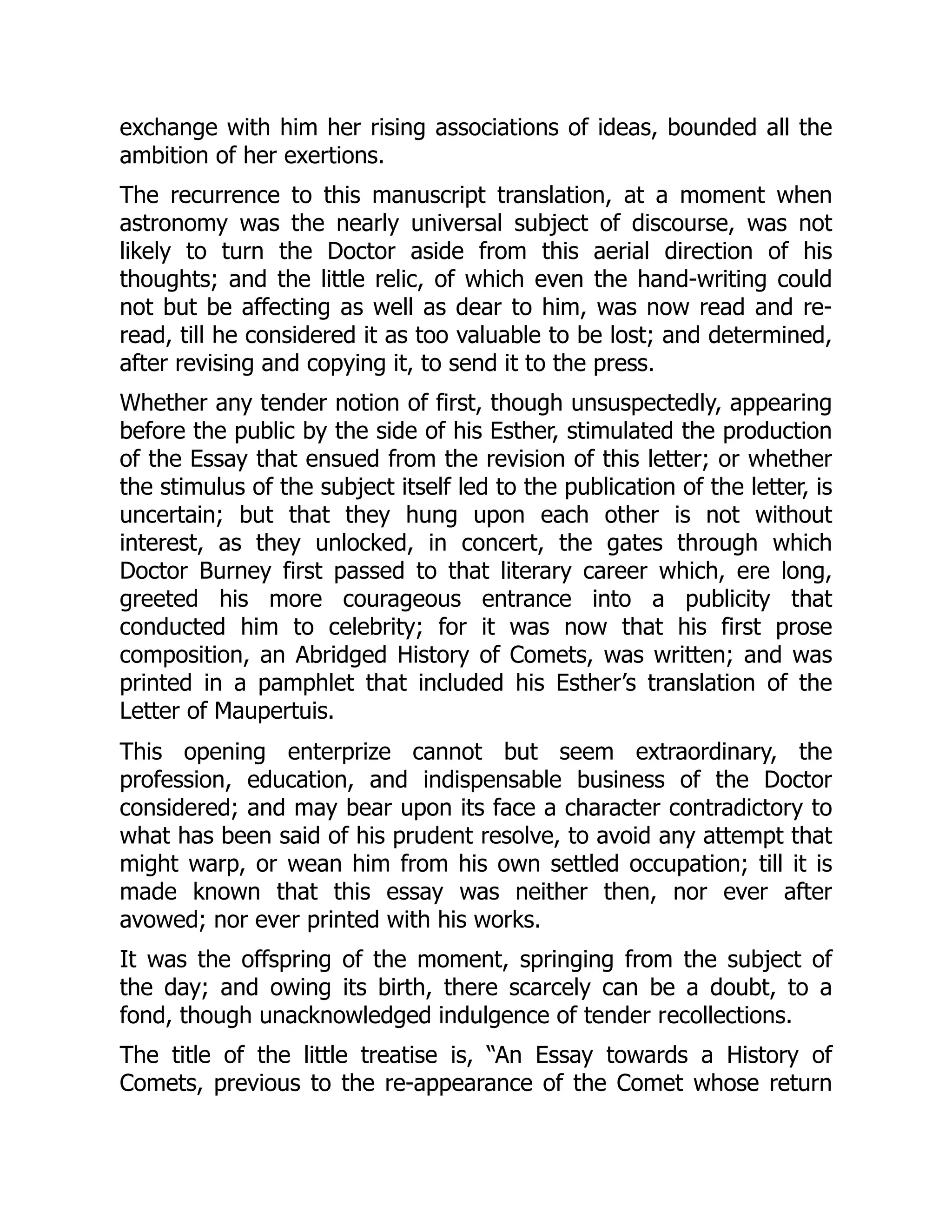 exchange with him her rising associations of ideas, bounded all the
ambition of her exertions.
The recurrence to this manuscript translation, at a moment when
astronomy was the nearly universal subject of discourse, was not
likely to turn the Doctor aside from this aerial direction of his
thoughts; and the little relic, of which even the hand-writing could
not but be affecting as well as dear to him, was now read and re-
read, till he considered it as too valuable to be lost; and determined,
after revising and copying it, to send it to the press.
Whether any tender notion of first, though unsuspectedly, appearing
before the public by the side of his Esther, stimulated the production
of the Essay that ensued from the revision of this letter; or whether
the stimulus of the subject itself led to the publication of the letter, is
uncertain; but that they hung upon each other is not without
interest, as they unlocked, in concert, the gates through which
Doctor Burney first passed to that literary career which, ere long,
greeted his more courageous entrance into a publicity that
conducted him to celebrity; for it was now that his first prose
composition, an Abridged History of Comets, was written; and was
printed in a pamphlet that included his Esther’s translation of the
Letter of Maupertuis.
This opening enterprize cannot but seem extraordinary, the
profession, education, and indispensable business of the Doctor
considered; and may bear upon its face a character contradictory to
what has been said of his prudent resolve, to avoid any attempt that
might warp, or wean him from his own settled occupation; till it is
made known that this essay was neither then, nor ever after
avowed; nor ever printed with his works.
It was the offspring of the moment, springing from the subject of
the day; and owing its birth, there scarcely can be a doubt, to a
fond, though unacknowledged indulgence of tender recollections.
The title of the little treatise is, “An Essay towards a History of
Comets, previous to the re-appearance of the Comet whose return
 