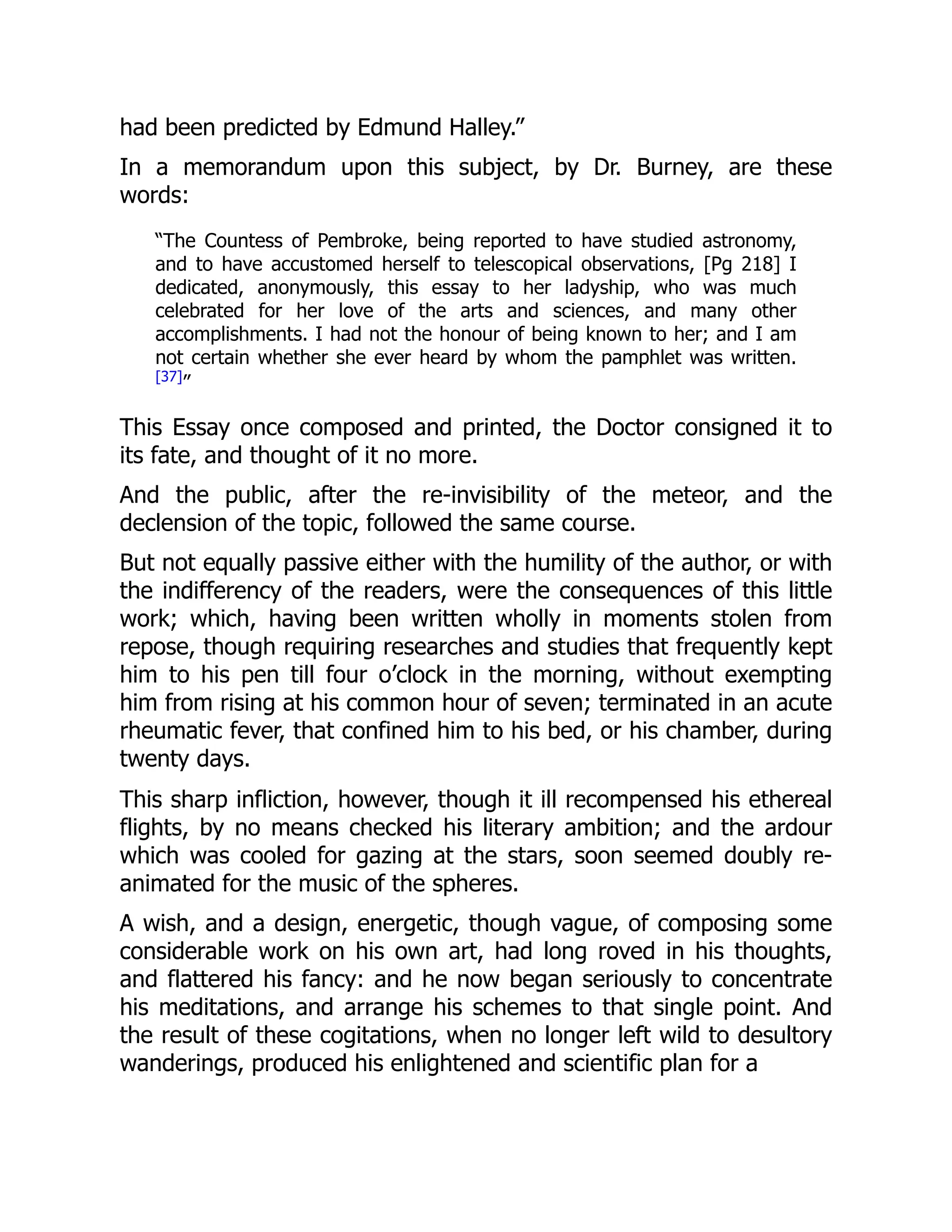 had been predicted by Edmund Halley.”
In a memorandum upon this subject, by Dr. Burney, are these
words:
“The Countess of Pembroke, being reported to have studied astronomy,
and to have accustomed herself to telescopical observations, [Pg 218] I
dedicated, anonymously, this essay to her ladyship, who was much
celebrated for her love of the arts and sciences, and many other
accomplishments. I had not the honour of being known to her; and I am
not certain whether she ever heard by whom the pamphlet was written.
[37]
”
This Essay once composed and printed, the Doctor consigned it to
its fate, and thought of it no more.
And the public, after the re-invisibility of the meteor, and the
declension of the topic, followed the same course.
But not equally passive either with the humility of the author, or with
the indifferency of the readers, were the consequences of this little
work; which, having been written wholly in moments stolen from
repose, though requiring researches and studies that frequently kept
him to his pen till four o’clock in the morning, without exempting
him from rising at his common hour of seven; terminated in an acute
rheumatic fever, that confined him to his bed, or his chamber, during
twenty days.
This sharp infliction, however, though it ill recompensed his ethereal
flights, by no means checked his literary ambition; and the ardour
which was cooled for gazing at the stars, soon seemed doubly re-
animated for the music of the spheres.
A wish, and a design, energetic, though vague, of composing some
considerable work on his own art, had long roved in his thoughts,
and flattered his fancy: and he now began seriously to concentrate
his meditations, and arrange his schemes to that single point. And
the result of these cogitations, when no longer left wild to desultory
wanderings, produced his enlightened and scientific plan for a
 