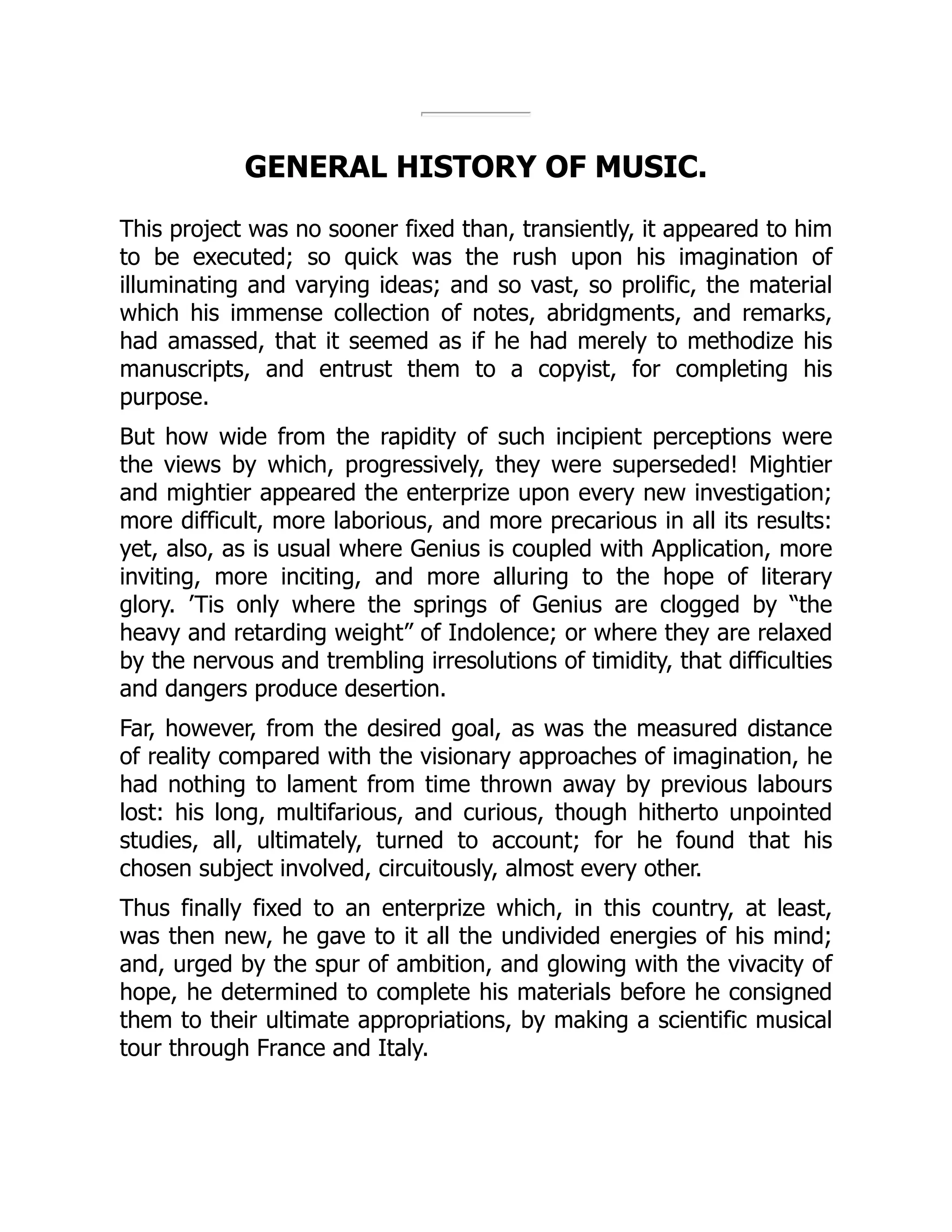 GENERAL HISTORY OF MUSIC.
This project was no sooner fixed than, transiently, it appeared to him
to be executed; so quick was the rush upon his imagination of
illuminating and varying ideas; and so vast, so prolific, the material
which his immense collection of notes, abridgments, and remarks,
had amassed, that it seemed as if he had merely to methodize his
manuscripts, and entrust them to a copyist, for completing his
purpose.
But how wide from the rapidity of such incipient perceptions were
the views by which, progressively, they were superseded! Mightier
and mightier appeared the enterprize upon every new investigation;
more difficult, more laborious, and more precarious in all its results:
yet, also, as is usual where Genius is coupled with Application, more
inviting, more inciting, and more alluring to the hope of literary
glory. ’Tis only where the springs of Genius are clogged by “the
heavy and retarding weight” of Indolence; or where they are relaxed
by the nervous and trembling irresolutions of timidity, that difficulties
and dangers produce desertion.
Far, however, from the desired goal, as was the measured distance
of reality compared with the visionary approaches of imagination, he
had nothing to lament from time thrown away by previous labours
lost: his long, multifarious, and curious, though hitherto unpointed
studies, all, ultimately, turned to account; for he found that his
chosen subject involved, circuitously, almost every other.
Thus finally fixed to an enterprize which, in this country, at least,
was then new, he gave to it all the undivided energies of his mind;
and, urged by the spur of ambition, and glowing with the vivacity of
hope, he determined to complete his materials before he consigned
them to their ultimate appropriations, by making a scientific musical
tour through France and Italy.
 
