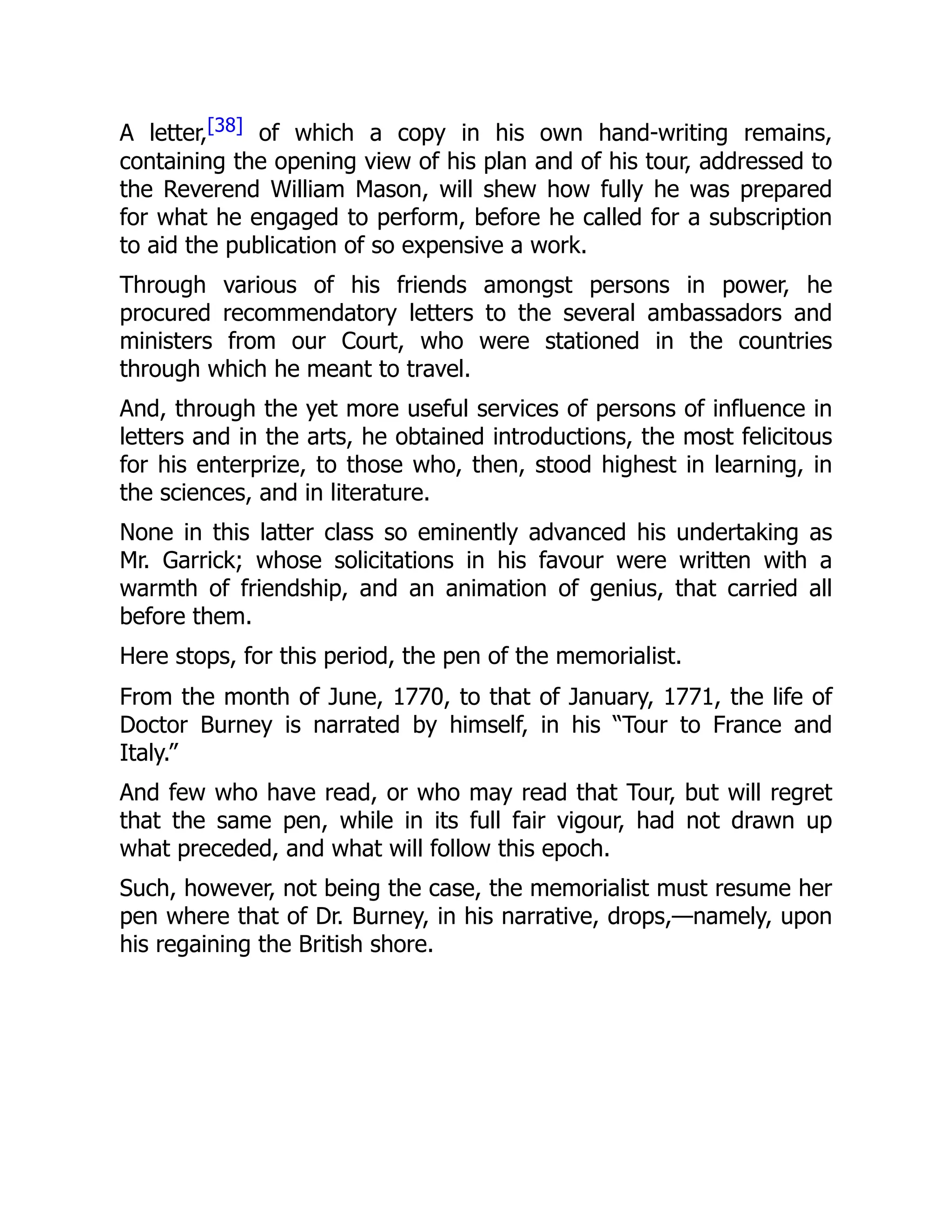 A letter,[38] of which a copy in his own hand-writing remains,
containing the opening view of his plan and of his tour, addressed to
the Reverend William Mason, will shew how fully he was prepared
for what he engaged to perform, before he called for a subscription
to aid the publication of so expensive a work.
Through various of his friends amongst persons in power, he
procured recommendatory letters to the several ambassadors and
ministers from our Court, who were stationed in the countries
through which he meant to travel.
And, through the yet more useful services of persons of influence in
letters and in the arts, he obtained introductions, the most felicitous
for his enterprize, to those who, then, stood highest in learning, in
the sciences, and in literature.
None in this latter class so eminently advanced his undertaking as
Mr. Garrick; whose solicitations in his favour were written with a
warmth of friendship, and an animation of genius, that carried all
before them.
Here stops, for this period, the pen of the memorialist.
From the month of June, 1770, to that of January, 1771, the life of
Doctor Burney is narrated by himself, in his “Tour to France and
Italy.”
And few who have read, or who may read that Tour, but will regret
that the same pen, while in its full fair vigour, had not drawn up
what preceded, and what will follow this epoch.
Such, however, not being the case, the memorialist must resume her
pen where that of Dr. Burney, in his narrative, drops,—namely, upon
his regaining the British shore.
 