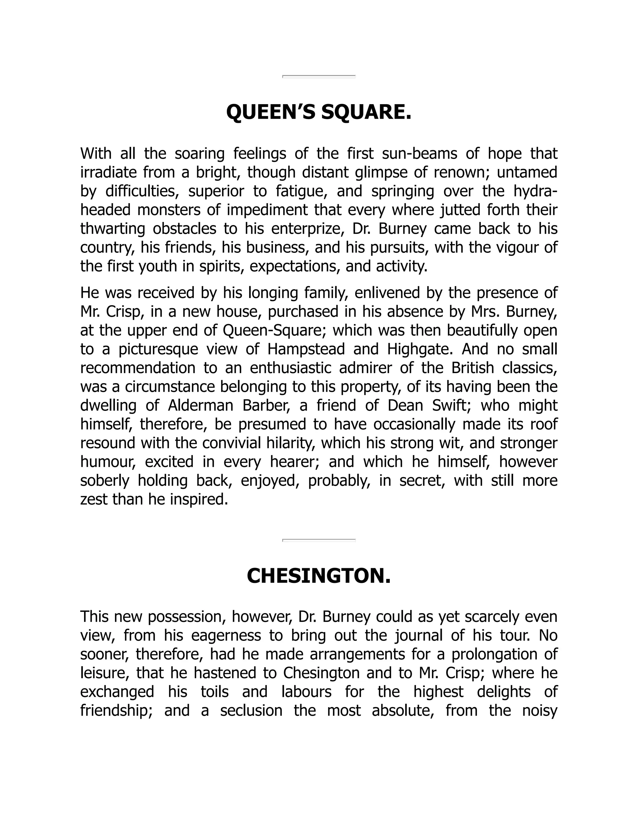 QUEEN’S SQUARE.
With all the soaring feelings of the first sun-beams of hope that
irradiate from a bright, though distant glimpse of renown; untamed
by difficulties, superior to fatigue, and springing over the hydra-
headed monsters of impediment that every where jutted forth their
thwarting obstacles to his enterprize, Dr. Burney came back to his
country, his friends, his business, and his pursuits, with the vigour of
the first youth in spirits, expectations, and activity.
He was received by his longing family, enlivened by the presence of
Mr. Crisp, in a new house, purchased in his absence by Mrs. Burney,
at the upper end of Queen-Square; which was then beautifully open
to a picturesque view of Hampstead and Highgate. And no small
recommendation to an enthusiastic admirer of the British classics,
was a circumstance belonging to this property, of its having been the
dwelling of Alderman Barber, a friend of Dean Swift; who might
himself, therefore, be presumed to have occasionally made its roof
resound with the convivial hilarity, which his strong wit, and stronger
humour, excited in every hearer; and which he himself, however
soberly holding back, enjoyed, probably, in secret, with still more
zest than he inspired.
CHESINGTON.
This new possession, however, Dr. Burney could as yet scarcely even
view, from his eagerness to bring out the journal of his tour. No
sooner, therefore, had he made arrangements for a prolongation of
leisure, that he hastened to Chesington and to Mr. Crisp; where he
exchanged his toils and labours for the highest delights of
friendship; and a seclusion the most absolute, from the noisy
 