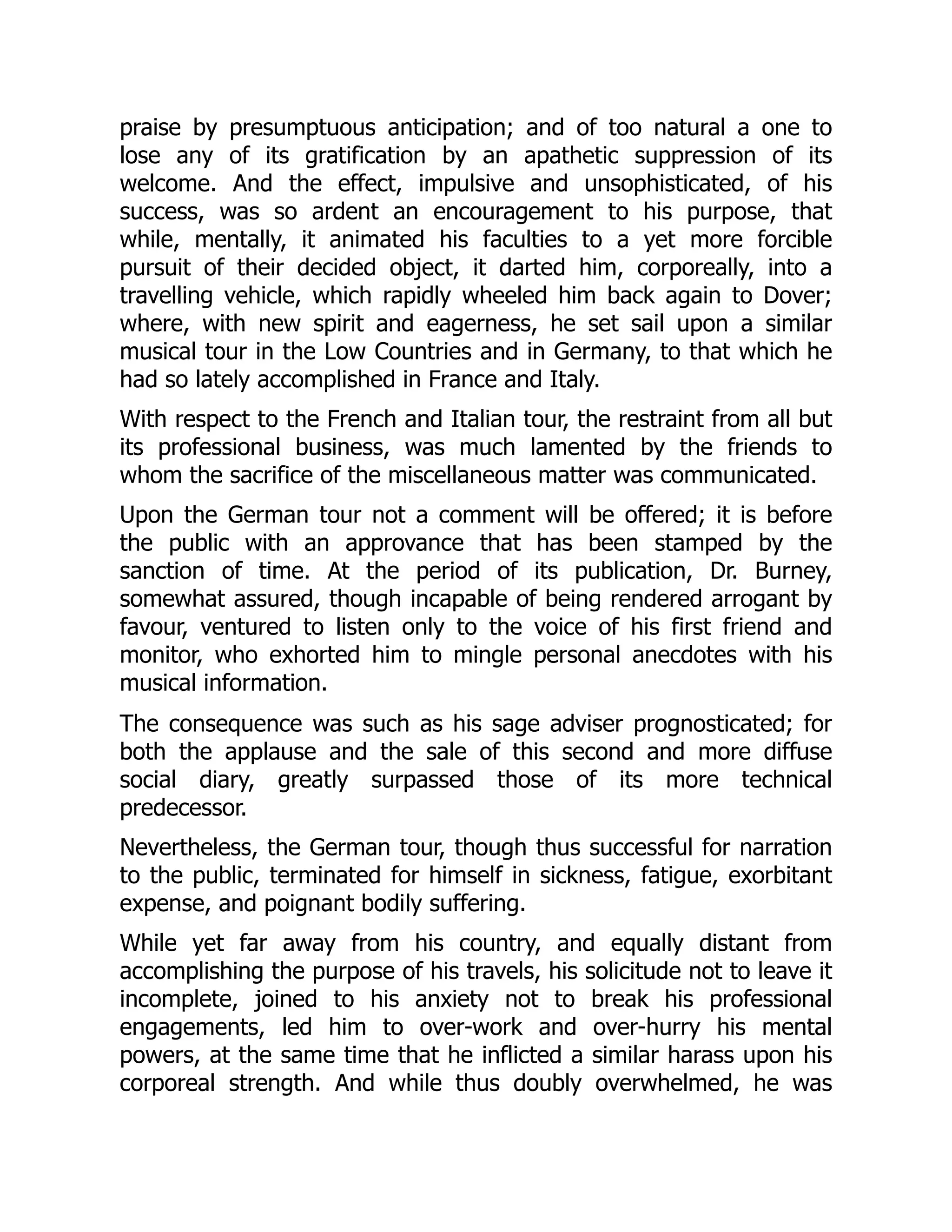praise by presumptuous anticipation; and of too natural a one to
lose any of its gratification by an apathetic suppression of its
welcome. And the effect, impulsive and unsophisticated, of his
success, was so ardent an encouragement to his purpose, that
while, mentally, it animated his faculties to a yet more forcible
pursuit of their decided object, it darted him, corporeally, into a
travelling vehicle, which rapidly wheeled him back again to Dover;
where, with new spirit and eagerness, he set sail upon a similar
musical tour in the Low Countries and in Germany, to that which he
had so lately accomplished in France and Italy.
With respect to the French and Italian tour, the restraint from all but
its professional business, was much lamented by the friends to
whom the sacrifice of the miscellaneous matter was communicated.
Upon the German tour not a comment will be offered; it is before
the public with an approvance that has been stamped by the
sanction of time. At the period of its publication, Dr. Burney,
somewhat assured, though incapable of being rendered arrogant by
favour, ventured to listen only to the voice of his first friend and
monitor, who exhorted him to mingle personal anecdotes with his
musical information.
The consequence was such as his sage adviser prognosticated; for
both the applause and the sale of this second and more diffuse
social diary, greatly surpassed those of its more technical
predecessor.
Nevertheless, the German tour, though thus successful for narration
to the public, terminated for himself in sickness, fatigue, exorbitant
expense, and poignant bodily suffering.
While yet far away from his country, and equally distant from
accomplishing the purpose of his travels, his solicitude not to leave it
incomplete, joined to his anxiety not to break his professional
engagements, led him to over-work and over-hurry his mental
powers, at the same time that he inflicted a similar harass upon his
corporeal strength. And while thus doubly overwhelmed, he was
 