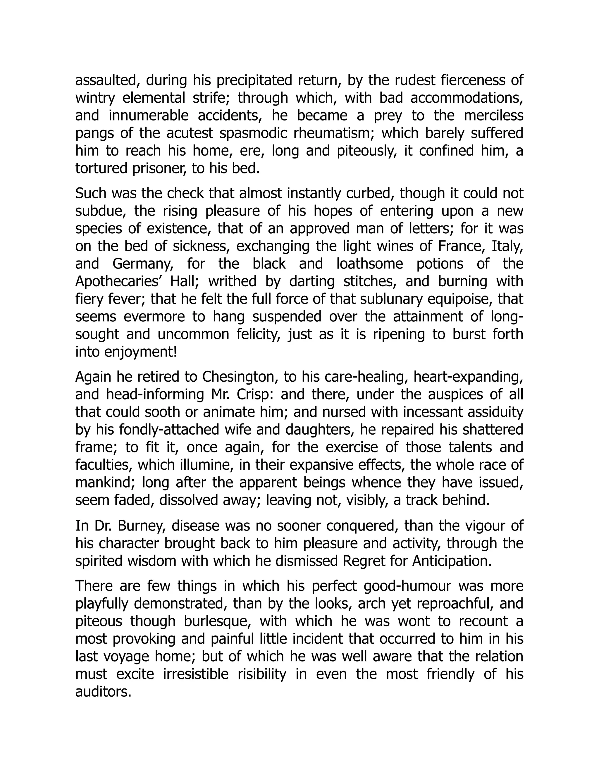 assaulted, during his precipitated return, by the rudest fierceness of
wintry elemental strife; through which, with bad accommodations,
and innumerable accidents, he became a prey to the merciless
pangs of the acutest spasmodic rheumatism; which barely suffered
him to reach his home, ere, long and piteously, it confined him, a
tortured prisoner, to his bed.
Such was the check that almost instantly curbed, though it could not
subdue, the rising pleasure of his hopes of entering upon a new
species of existence, that of an approved man of letters; for it was
on the bed of sickness, exchanging the light wines of France, Italy,
and Germany, for the black and loathsome potions of the
Apothecaries’ Hall; writhed by darting stitches, and burning with
fiery fever; that he felt the full force of that sublunary equipoise, that
seems evermore to hang suspended over the attainment of long-
sought and uncommon felicity, just as it is ripening to burst forth
into enjoyment!
Again he retired to Chesington, to his care-healing, heart-expanding,
and head-informing Mr. Crisp: and there, under the auspices of all
that could sooth or animate him; and nursed with incessant assiduity
by his fondly-attached wife and daughters, he repaired his shattered
frame; to fit it, once again, for the exercise of those talents and
faculties, which illumine, in their expansive effects, the whole race of
mankind; long after the apparent beings whence they have issued,
seem faded, dissolved away; leaving not, visibly, a track behind.
In Dr. Burney, disease was no sooner conquered, than the vigour of
his character brought back to him pleasure and activity, through the
spirited wisdom with which he dismissed Regret for Anticipation.
There are few things in which his perfect good-humour was more
playfully demonstrated, than by the looks, arch yet reproachful, and
piteous though burlesque, with which he was wont to recount a
most provoking and painful little incident that occurred to him in his
last voyage home; but of which he was well aware that the relation
must excite irresistible risibility in even the most friendly of his
auditors.
 