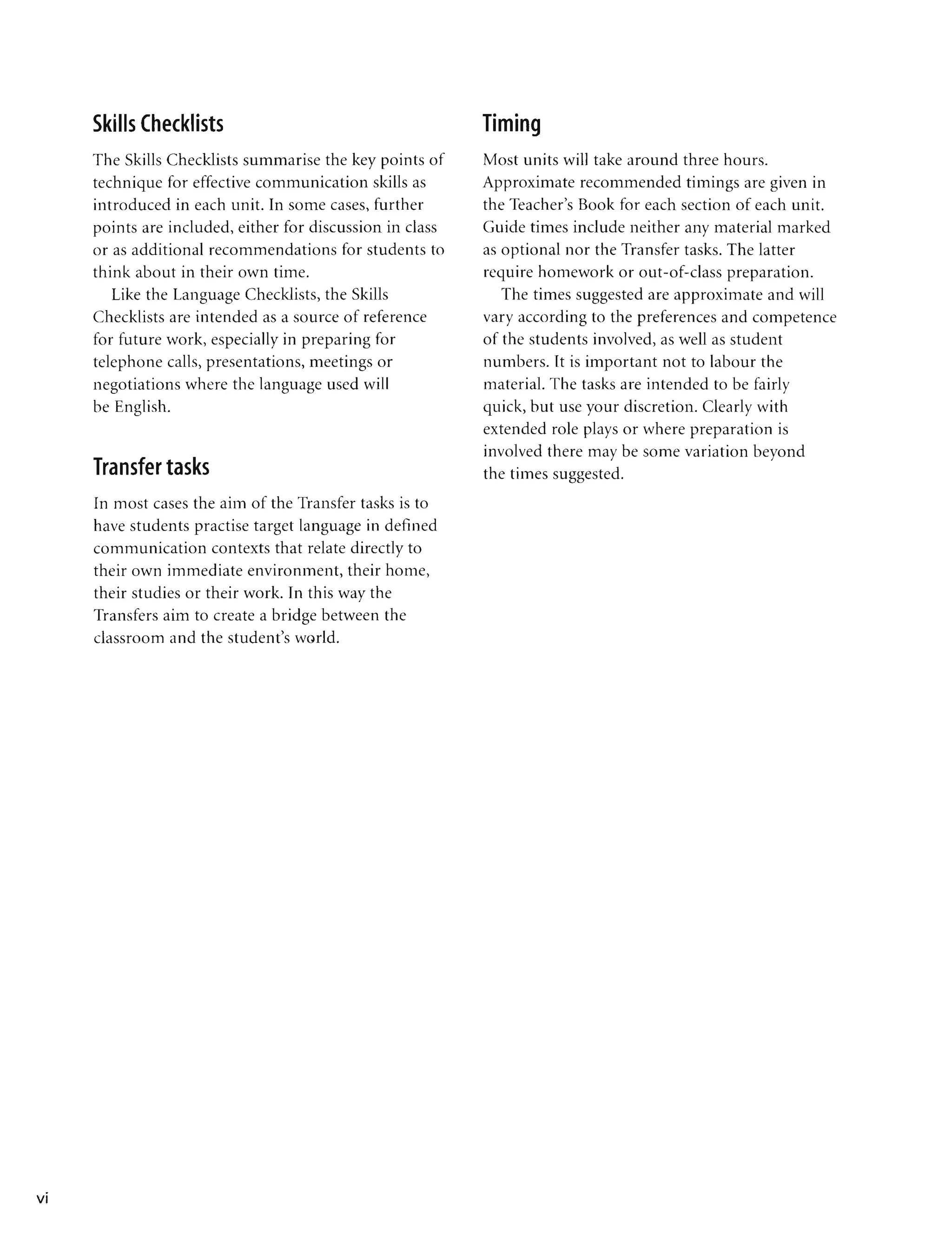 •
VI
Skills Checklists
The Skills Checklists summarise the key points of
technique for effective communication skills as
introduced in each unit. In some cases, further
points are included, either for discussion in class
or as additional recommendations for students to
think about in their own time.
Like the Language Checklists, the Skills
Checklists are intended as a source of reference
for future work, especially in preparing for
telephone calls, presentations, meetings or
negotiations where the language used will
be English.
Transfer tasks
In most cases the aim of the Transfer tasks is to
have students practise target language in defined
communication contexts that relate directly to
their own immediate environment, their home,
their studies or their work. In this way the
Transfers aim to create a bridge between the
classroom and the student's world.
Timing
Most units will take around three hours.
Approximate recommended timings are given in
the Teacher's Book for each section of each unit.
Guide times include neither any material marked
as optional nor the Transfer tasks. The latter
require homework or out-of-class preparation.
The times suggested are approximate and will
vary according to the preferences and competence
of the students involved, as well as student
numbers. It is important not to labour the
material. The tasks are intended to be fairly
quick, but use your discretion. Clearly with
extended role plays or where preparation is
involved there may be some variation beyond
the times suggested.
 