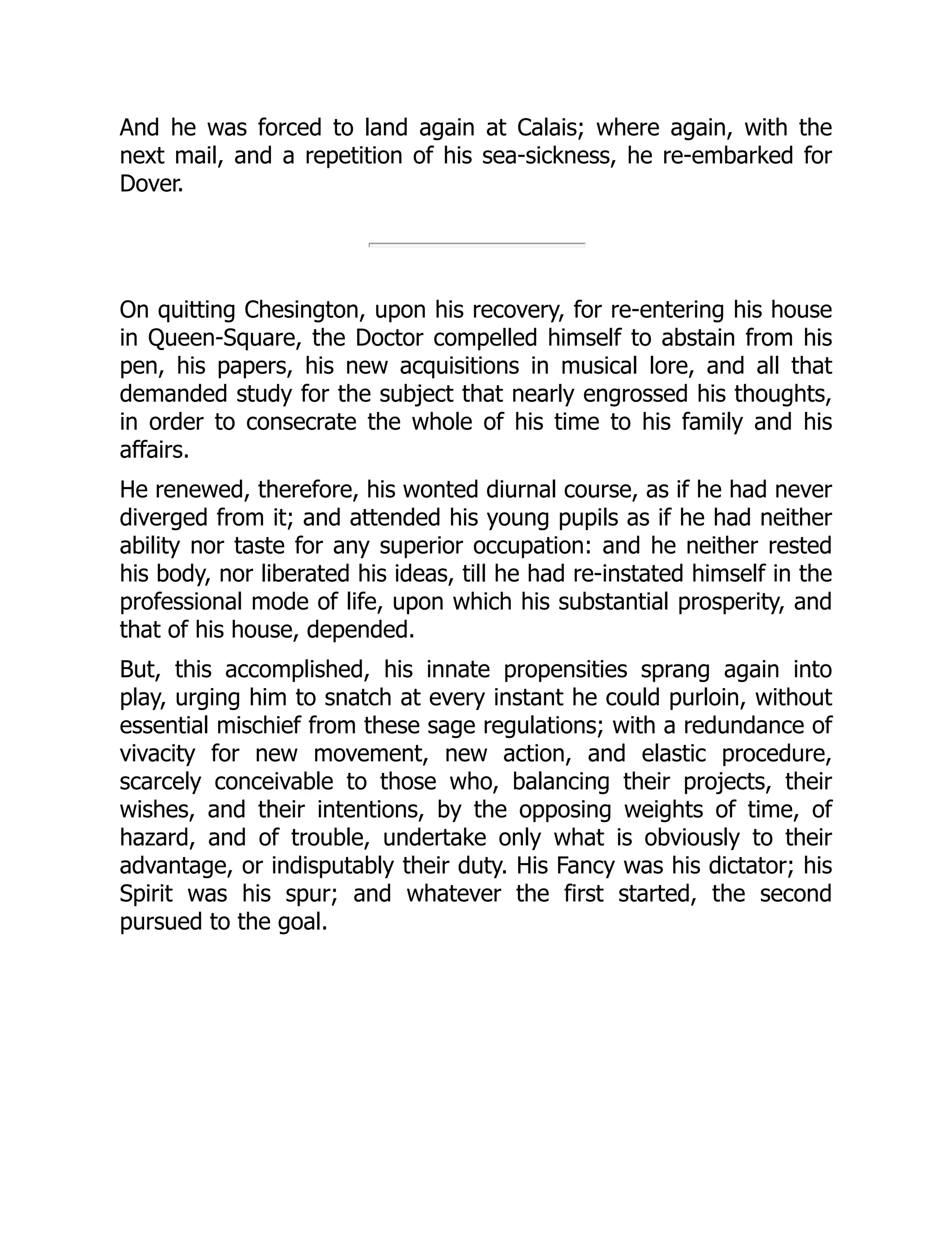And he was forced to land again at Calais; where again, with the
next mail, and a repetition of his sea-sickness, he re-embarked for
Dover.
On quitting Chesington, upon his recovery, for re-entering his house
in Queen-Square, the Doctor compelled himself to abstain from his
pen, his papers, his new acquisitions in musical lore, and all that
demanded study for the subject that nearly engrossed his thoughts,
in order to consecrate the whole of his time to his family and his
affairs.
He renewed, therefore, his wonted diurnal course, as if he had never
diverged from it; and attended his young pupils as if he had neither
ability nor taste for any superior occupation: and he neither rested
his body, nor liberated his ideas, till he had re-instated himself in the
professional mode of life, upon which his substantial prosperity, and
that of his house, depended.
But, this accomplished, his innate propensities sprang again into
play, urging him to snatch at every instant he could purloin, without
essential mischief from these sage regulations; with a redundance of
vivacity for new movement, new action, and elastic procedure,
scarcely conceivable to those who, balancing their projects, their
wishes, and their intentions, by the opposing weights of time, of
hazard, and of trouble, undertake only what is obviously to their
advantage, or indisputably their duty. His Fancy was his dictator; his
Spirit was his spur; and whatever the first started, the second
pursued to the goal.
 