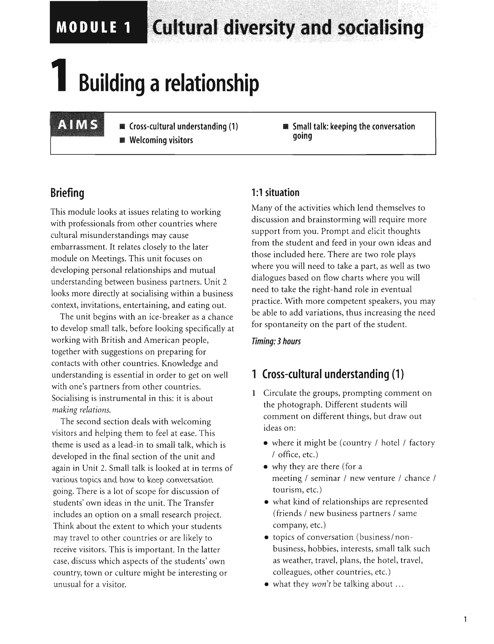 • •
UI I a
• Cross-cultural understanding (1)
• Welcoming visitors
Briefing
This module looks at issues relating to working
with professionals from other countries where
cultural misunderstandings may cause
embarrassment. It relates closely to the later
module on Meetings. This unit focuses on
developing personal relationships and mutual
understanding between business partners. Unit 2
looks more directly at socialising within a business
context, invitations, entertaining, and eating out.
The unit begins with an ice-breaker as a chance
to develop small talk, before looking specifically at
working with British and American people,
together with suggestions on preparing for
contacts with other countries. Knowledge and
understanding is essential in order to get on well
with one's partners from other countries.
Socialising is instrumental in this: it is about
making relations.
The second section deals with welcoming
visitors and helping them to feel at ease. This
theme is used as a lead-in to small talk, which is
developed in the final section of the unit and
again in Unit 2. Small talk is looked at in terms of
various topics and how to keep conversation
going. There is a lot of scope for discussion of
students' own ideas in the unit. The Transfer
includes an option on a small research project.
Think about the extent to which your students
may travel to other countries or are likely to
receive visitors. This is important. In the latter
case, discuss which aspects of the students' own
country, town or culture might be interesting or
unusual for a visitor.
, " ,
-- - - - - - , - - , .
-_ - _c__ - , _ _ •
I· ...
....... ,
ISlng
• Small talk: keeping the conversation
•
gOing
1:1 situation
Many of the activities which lend themselves to
discussion and brainstorming will require more
support from you. Prompt and elicit thoughts
from the student and feed in your own ideas and
those included here. There are two role plays
where you will need to take a part, as well as two
dialogues based on flow charts where you will
need to take the right-hand role in eventual
practice. With more competent speakers, you may
be able to add variations, thus increasing the need
for spontaneity on the part of the student.
Timing: 3hours
1 Cross-cultural understanding (1)
1 Circulate the groups, prompting comment on
the photograph. Different students will
comment on different things, but draw out
ideas on:
• where it might be (country / hotel/factory
/ office, etc.)
• why they are there (for a
meeting / seminar / new venture / chance /
tourism, etc.)
• what kind of relationships are represented
(friends / new business partners / same
company, etc.)
• topics of conversation (business/ non-
business, hobbies, interests, small talk such
as weather, travel, plans, the hotel, travel,
colleagues, other countries, etc.)
• what they won't be talking about ...
1
 
