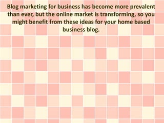 Blog marketing for business has become more prevalent
than ever, but the online market is transforming, so you
  might benefit from these ideas for your home based
                     business blog.
 