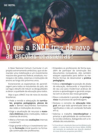 A Base Nacional Comum Curricular é um
projeto extremamente ambicioso, que vai de-
mandar uma mobilização e um investimento
massivo dos governos federal, estaduais, mu-
nicipais e de redes, sistemas e instituições de
ensino ao longo dos próximos anos.
Esclarecendo as expectativas de aprendi-
zagem para todos os estudantes do país, ela
carrega o desafio de reduzir as desigualdades
e elevar a qualidade da educação para todos.
Veja o que a BNCC traz de novo às escolas
brasileiras:
• Pede a revisão e adequação de currícu-
los, projetos pedagógicos, planos de
aula e demais documentos normativos
das redes e instituições de ensino;
• Exige a atualização de recursos e mate-
riais didáticos pelas instituições, redes e
sistemas de ensino;
• Altera o formato das avaliações internas
e externas*;
• Exige grande esforço e investimento tan-
to na formação inicial quanto na forma-
ção continuada dos professores;
• Empodera os professores de forma que,
além de participar da construção dos
documentos norteadores, eles também
estejam capacitados para definir as me-
lhores formas de desenvolver a prática
pedagógica;
• Coloca a tecnologia na posição de aliada
da educação, destacando a importância
do seu uso para modernizar práticas de
ensino e aprendizagem e gerando empa-
tia com os alunos das novas gerações;
• Eleva o estudante à posição de protago-
nista no processo de aprendizagem;
• Destaca o conceito da educação inte-
gral, em que todo aprendizado deve ser
significativo e não um conteúdo fechado
em si;
• Valoriza o trabalho interdisciplinar e
prioriza a aplicabilidade do conhecimen-
to na vida cotidiana, dialogando com a re-
alidade dos estudantes.
O que a BNCC traz de novo
às escolas brasileiras?
O que a BNCC traz de novo
às escolas brasileiras?
* A Prova Brasil, a Avaliação Nacional da Alfabetização
(ANA) e o Exame Nacional do Ensino Médio (ENEM)
são exemplos de avaliações que deverão obedecer
às novas diretrizes propostas pela BNCC.
SAE DIGITAL
 