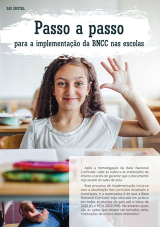 Passo a passo
para a implementação da BNCC nas escolas
Após a homologação da Base Nacional
Curricular, cabe às redes e às instituições de
ensino a tarefa de garantir que o documento
seja levado às salas de aula.
Esse processo de implementação inicia-se
com a atualização dos currículos estaduais e
municipais, e a expectativa é de que a Base
Nacional Curricular seja colocada em prática
em todas as escolas do país até o início de
2020 (EI e EF) e 2022 (EM). No entanto quais
são as ações que devem ser tomadas pelas
instituições de ensino neste momento?
SAE DIGITAL
 