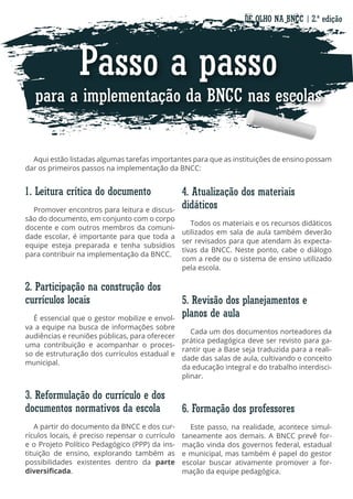 Passo a passo
para a implementação da BNCC nas escolas
Aqui estão listadas algumas tarefas importantes para que as instituições de ensino possam
dar os primeiros passos na implementação da BNCC:
4. Atualização dos materiais
didáticos
Todos os materiais e os recursos didáticos
utilizados em sala de aula também deverão
ser revisados para que atendam às expecta-
tivas da BNCC. Neste ponto, cabe o diálogo
com a rede ou o sistema de ensino utilizado
pela escola.
5. Revisão dos planejamentos e
planos de aula
Cada um dos documentos norteadores da
prática pedagógica deve ser revisto para ga-
rantir que a Base seja traduzida para a reali-
dade das salas de aula, cultivando o conceito
da educação integral e do trabalho interdisci-
plinar.
6. Formação dos professores
Este passo, na realidade, acontece simul-
taneamente aos demais. A BNCC prevê for-
mação vinda dos governos federal, estadual
e municipal, mas também é papel do gestor
escolar buscar ativamente promover a for-
mação da equipe pedagógica.
1. Leitura crítica do documento
Promover encontros para leitura e discus-
são do documento, em conjunto com o corpo
docente e com outros membros da comuni-
dade escolar, é importante para que toda a
equipe esteja preparada e tenha subsídios
para contribuir na implementação da BNCC.
2. Participação na construção dos
currículos locais
É essencial que o gestor mobilize e envol-
va a equipe na busca de informações sobre
audiências e reuniões públicas, para oferecer
uma contribuição e acompanhar o proces-
so de estruturação dos currículos estadual e
municipal.
3. Reformulação do currículo e dos
documentos normativos da escola
A partir do documento da BNCC e dos cur-
rículos locais, é preciso repensar o currículo
e o Projeto Político Pedagógico (PPP) da ins-
tituição de ensino, explorando também as
possibilidades existentes dentro da parte
diversificada.
DE OLHO NA BNCC | 2.ª edição
 