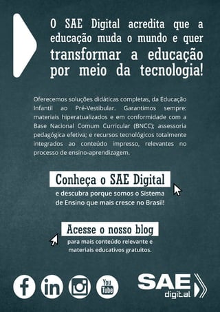O SAE Digital acredita que a
educação muda o mundo e quer
transformar a educação
por meio da tecnologia!
Oferecemos soluções didáticas completas, da Educação
Infantil ao Pré-Vestibular. Garantimos sempre:
materiais hiperatualizados e em conformidade com a
Base Nacional Comum Curricular (BNCC); assessoria
pedagógica efetiva; e recursos tecnológicos totalmente
integrados ao conteúdo impresso, relevantes no
processo de ensino-aprendizagem.
e descubra porque somos o Sistema
de Ensino que mais cresce no Brasil!
Conheça o SAE Digital
para mais conteúdo relevante e
materiais educativos gratuitos.
Acesse o nosso blog
 