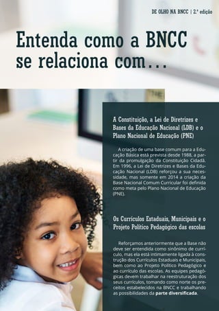 Entenda como a BNCC
se relaciona com…
A criação de uma base comum para a Edu-
cação Básica está prevista desde 1988, a par-
tir da promulgação da Constituição Cidadã.
Em 1996, a Lei de Diretrizes e Bases da Edu-
cação Nacional (LDB) reforçou a sua neces-
sidade, mas somente em 2014 a criação da
Base Nacional Comum Curricular foi definida
como meta pelo Plano Nacional de Educação
(PNE).
Reforçamos anteriormente que a Base não
deve ser entendida como sinônimo de currí-
culo, mas ela está intimamente ligada à cons-
trução dos Currículos Estaduais e Municipais,
bem como ao Projeto Político Pedagógico e
ao currículo das escolas. As equipes pedagó-
gicas devem trabalhar na reestruturação dos
seus currículos, tomando como norte os pre-
ceitos estabelecidos na BNCC e trabalhando
as possibilidades da parte diversificada.
A Constituição, a Lei de Diretrizes e
Bases da Educação Nacional (LDB) e o
Plano Nacional de Educação (PNE)
Os Currículos Estaduais, Municipais e o
Projeto Político Pedagógico das escolas
DE OLHO NA BNCC | 2.ª edição
 