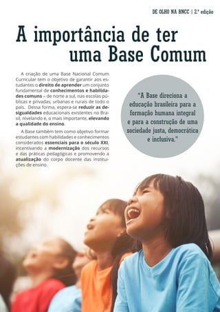 “A Base direciona a
educação brasileira para a
formação humana integral
e para a construção de uma
sociedade justa, democrática
e inclusiva.”
A criação de uma Base Nacional Comum
Curricular tem o objetivo de garantir aos es-
tudantes o direito de aprender um conjunto
fundamental de conhecimentos e habilida-
des comuns – de norte a sul, nas escolas pú-
blicas e privadas, urbanas e rurais de todo o
país. Dessa forma, espera-se reduzir as de-
sigualdades educacionais existentes no Bra-
sil, nivelando e, o mais importante, elevando
a qualidade do ensino.
A Base também tem como objetivo formar
estudantes com habilidades e conhecimentos
considerados essenciais para o século XXI,
incentivando a modernização dos recursos
e das práticas pedagógicas e promovendo a
atualização do corpo docente das institui-
ções de ensino.
A importância de ter
uma Base Comum
DE OLHO NA BNCC | 2.ª edição
 