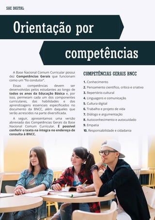 Orientação por
competências
SAE DIGITAL
COMPETÊNCIAS GERAIS BNCC
1. Conhecimento
2. Pensamento científico, crítico e criativo
3. Repertório cultural
4. Linguagens e comunicação
5. Cultura digital
6. Trabalho e projeto de vida
7. Diálogo e argumentação
8. Autoconhecimento e autocuidado
9. Empatia
10. Responsabilidade e cidadania
A Base Nacional Comum Curricular possui
dez Competências Gerais que funcionam
como um “fio condutor”.
Essas competências devem ser
desenvolvidas pelos estudantes ao longo de
todos os anos da Educação Básica e, por
isso, permeiam cada um dos componentes
curriculares, das habilidades e das
aprendizagens essenciais especificados no
documento da BNCC, além daqueles que
serão acrescidos na parte diversificada.
A seguir, apresentamos uma versão
abreviada das Competências Gerais da Base
Nacional Comum Curricular. É possível
conferir o texto na íntegra no endereço de
consulta à BNCC.
 