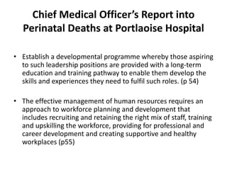 Chief Medical Officer’s Report into
Perinatal Deaths at Portlaoise Hospital
• Establish a developmental programme whereby those aspiring
to such leadership positions are provided with a long-term
education and training pathway to enable them develop the
skills and experiences they need to fulfil such roles. (p 54)
• The effective management of human resources requires an
approach to workforce planning and development that
includes recruiting and retaining the right mix of staff, training
and upskilling the workforce, providing for professional and
career development and creating supportive and healthy
workplaces (p55)
 