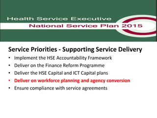 Service Priorities - Supporting Service Delivery
• Implement the HSE Accountability Framework
• Deliver on the Finance Reform Programme
• Deliver the HSE Capital and ICT Capital plans
• Deliver on workforce planning and agency conversion
• Ensure compliance with service agreements
 